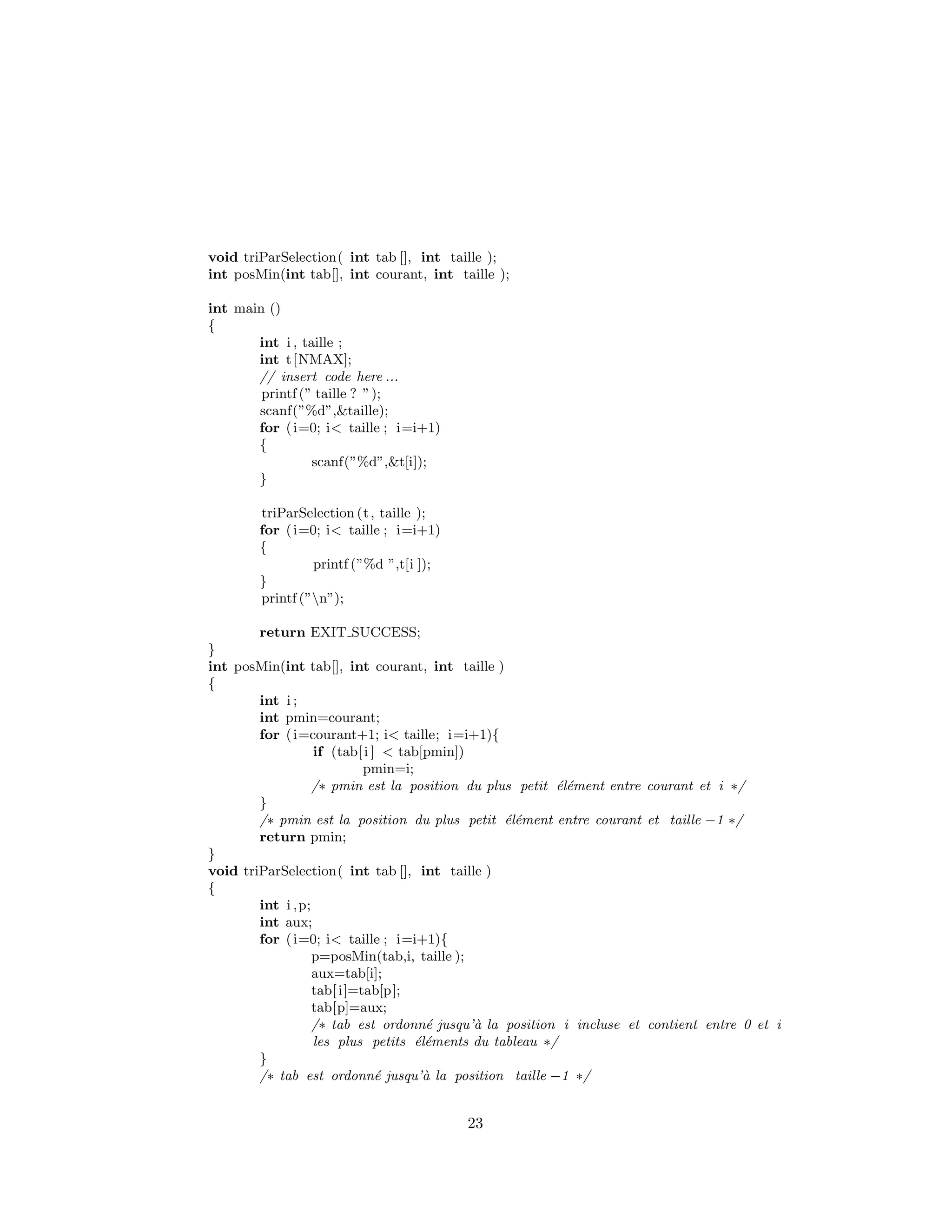 void triParSelection( int tab [], int taille );
int posMin(int tab[], int courant, int taille );
int main ()
{
int i , taille ;
int t[NMAX];
// insert code here ...
printf (” taille ? ”);
scanf(”%d”,&taille);
for (i=0; i< taille ; i=i+1)
{
scanf(”%d”,&t[i]);
}
triParSelection (t, taille );
for (i=0; i< taille ; i=i+1)
{
printf (”%d ”,t[i ]);
}
printf (”n”);
return EXIT SUCCESS;
}
int posMin(int tab[], int courant, int taille )
{
int i ;
int pmin=courant;
for (i=courant+1; i< taille; i=i+1){
if (tab[i ] < tab[pmin])
pmin=i;
/∗ pmin est la position du plus petit ´el´ement entre courant et i ∗/
}
/∗ pmin est la position du plus petit ´el´ement entre courant et taille −1 ∗/
return pmin;
}
void triParSelection( int tab [], int taille )
{
int i ,p;
int aux;
for (i=0; i< taille ; i=i+1){
p=posMin(tab,i, taille );
aux=tab[i];
tab[i]=tab[p];
tab[p]=aux;
/∗ tab est ordonn´e jusqu’`a la position i incluse et contient entre 0 et i
les plus petits ´el´ements du tableau ∗/
}
/∗ tab est ordonn´e jusqu’`a la position taille −1 ∗/
23
 
