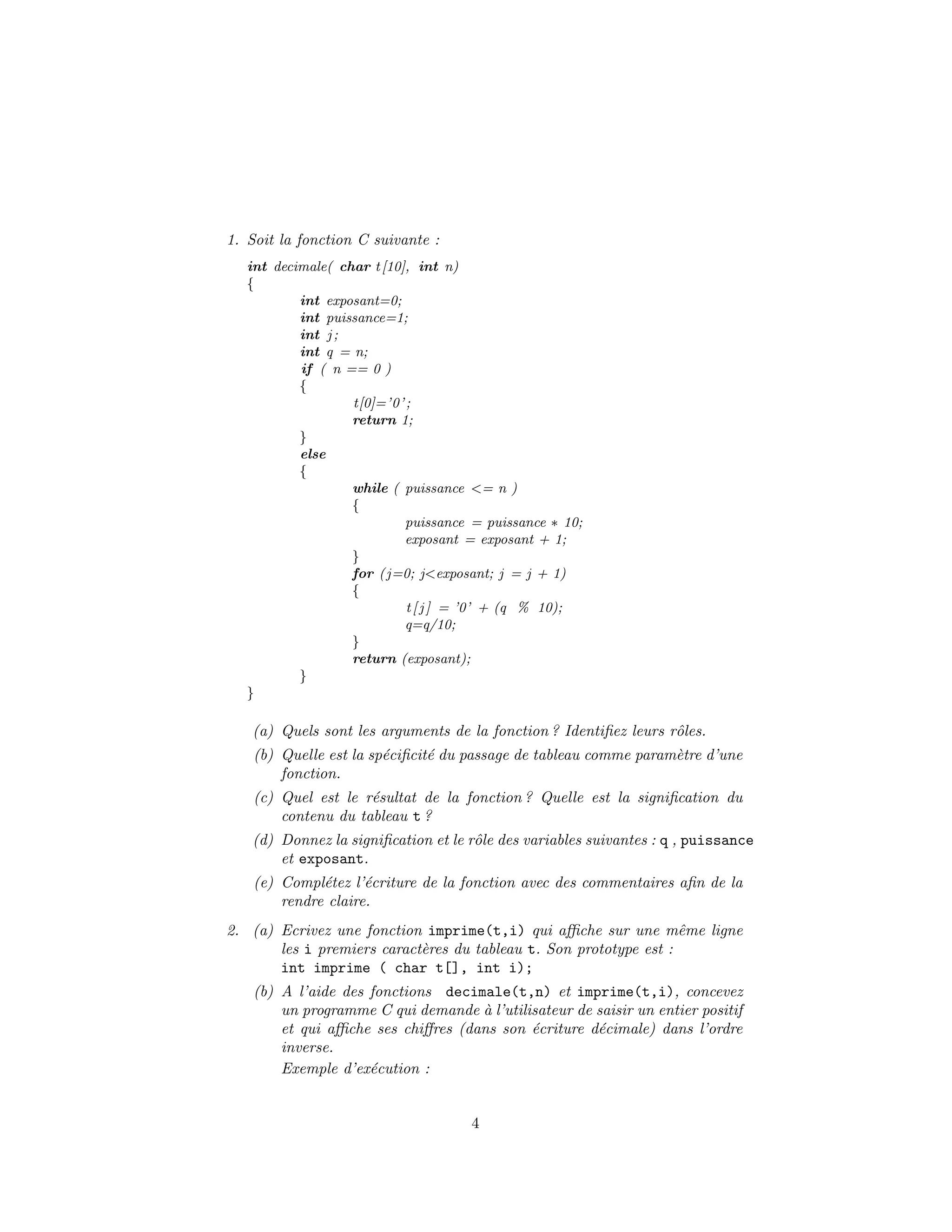 1. Soit la fonction C suivante :
int decimale( char t[10], int n)
{
int exposant=0;
int puissance=1;
int j ;
int q = n;
if ( n == 0 )
{
t[0]=’0’;
return 1;
}
else
{
while ( puissance <= n )
{
puissance = puissance ∗ 10;
exposant = exposant + 1;
}
for (j=0; j<exposant; j = j + 1)
{
t[ j ] = ’0’ + (q % 10);
q=q/10;
}
return (exposant);
}
}
(a) Quels sont les arguments de la fonction ? Identiﬁez leurs rˆoles.
(b) Quelle est la sp´eciﬁcit´e du passage de tableau comme param`etre d’une
fonction.
(c) Quel est le r´esultat de la fonction ? Quelle est la signiﬁcation du
contenu du tableau t ?
(d) Donnez la signiﬁcation et le rˆole des variables suivantes : q , puissance
et exposant.
(e) Compl´etez l’´ecriture de la fonction avec des commentaires aﬁn de la
rendre claire.
2. (a) Ecrivez une fonction imprime(t,i) qui aﬃche sur une mˆeme ligne
les i premiers caract`eres du tableau t. Son prototype est :
int imprime ( char t[], int i);
(b) A l’aide des fonctions decimale(t,n) et imprime(t,i), concevez
un programme C qui demande `a l’utilisateur de saisir un entier positif
et qui aﬃche ses chiﬀres (dans son ´ecriture d´ecimale) dans l’ordre
inverse.
Exemple d’ex´ecution :
4
 
