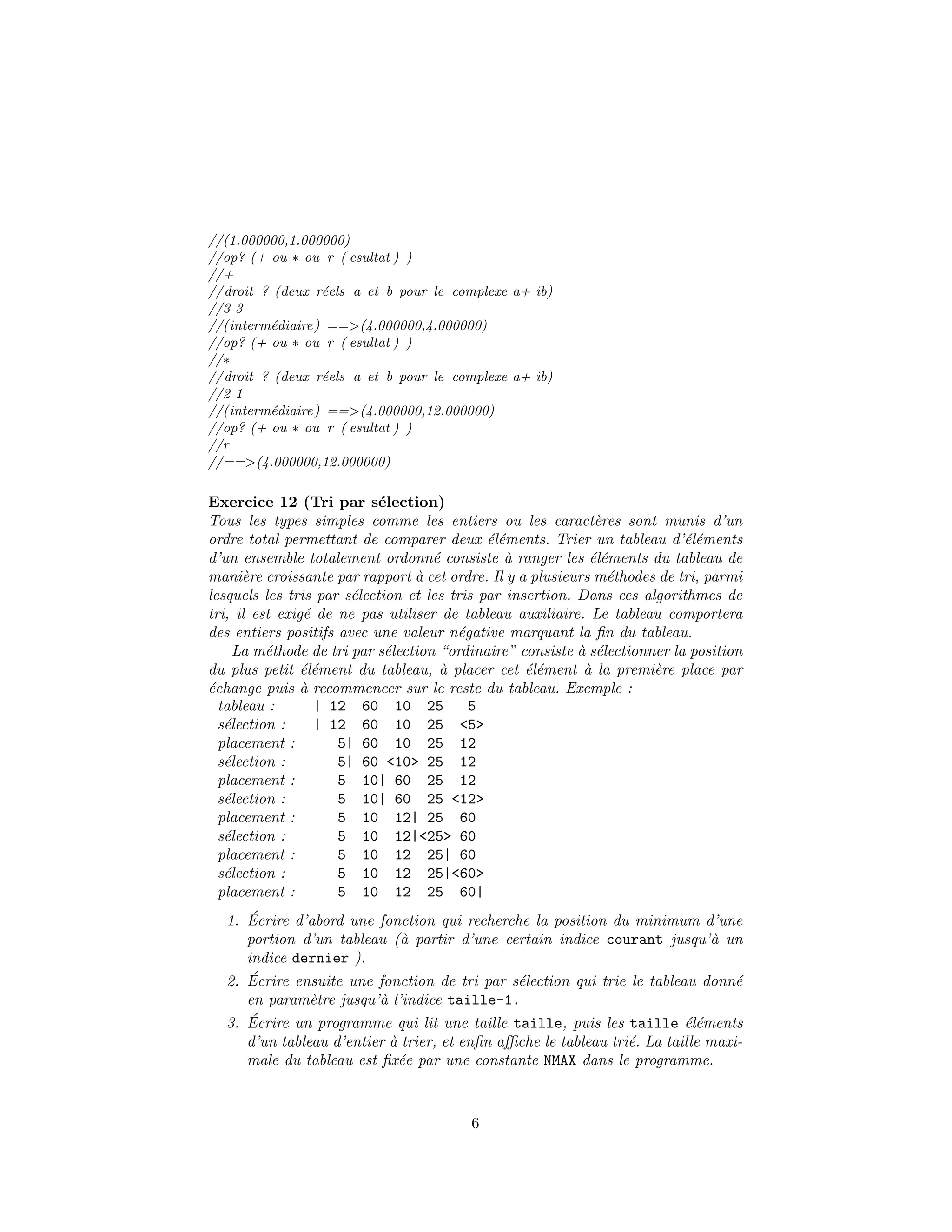//(1.000000,1.000000)
//op? (+ ou ∗ ou r ( esultat ) )
//+
//droit ? (deux r´eels a et b pour le complexe a+ ib)
//3 3
//(interm´ediaire) ==>(4.000000,4.000000)
//op? (+ ou ∗ ou r ( esultat ) )
//∗
//droit ? (deux r´eels a et b pour le complexe a+ ib)
//2 1
//(interm´ediaire) ==>(4.000000,12.000000)
//op? (+ ou ∗ ou r ( esultat ) )
//r
//==>(4.000000,12.000000)
Exercice 12 (Tri par s´election)
Tous les types simples comme les entiers ou les caract`eres sont munis d’un
ordre total permettant de comparer deux ´el´ements. Trier un tableau d’´el´ements
d’un ensemble totalement ordonn´e consiste `a ranger les ´el´ements du tableau de
mani`ere croissante par rapport `a cet ordre. Il y a plusieurs m´ethodes de tri, parmi
lesquels les tris par s´election et les tris par insertion. Dans ces algorithmes de
tri, il est exig´e de ne pas utiliser de tableau auxiliaire. Le tableau comportera
des entiers positifs avec une valeur n´egative marquant la ﬁn du tableau.
La m´ethode de tri par s´election “ordinaire” consiste `a s´electionner la position
du plus petit ´el´ement du tableau, `a placer cet ´el´ement `a la premi`ere place par
´echange puis `a recommencer sur le reste du tableau. Exemple :
tableau : | 12 60 10 25 5
s´election : | 12 60 10 25 <5>
placement : 5| 60 10 25 12
s´election : 5| 60 <10> 25 12
placement : 5 10| 60 25 12
s´election : 5 10| 60 25 <12>
placement : 5 10 12| 25 60
s´election : 5 10 12|<25> 60
placement : 5 10 12 25| 60
s´election : 5 10 12 25|<60>
placement : 5 10 12 25 60|
1. ´Ecrire d’abord une fonction qui recherche la position du minimum d’une
portion d’un tableau (`a partir d’une certain indice courant jusqu’`a un
indice dernier ).
2. ´Ecrire ensuite une fonction de tri par s´election qui trie le tableau donn´e
en param`etre jusqu’`a l’indice taille-1.
3. ´Ecrire un programme qui lit une taille taille, puis les taille ´el´ements
d’un tableau d’entier `a trier, et enﬁn aﬃche le tableau tri´e. La taille maxi-
male du tableau est ﬁx´ee par une constante NMAX dans le programme.
6
 