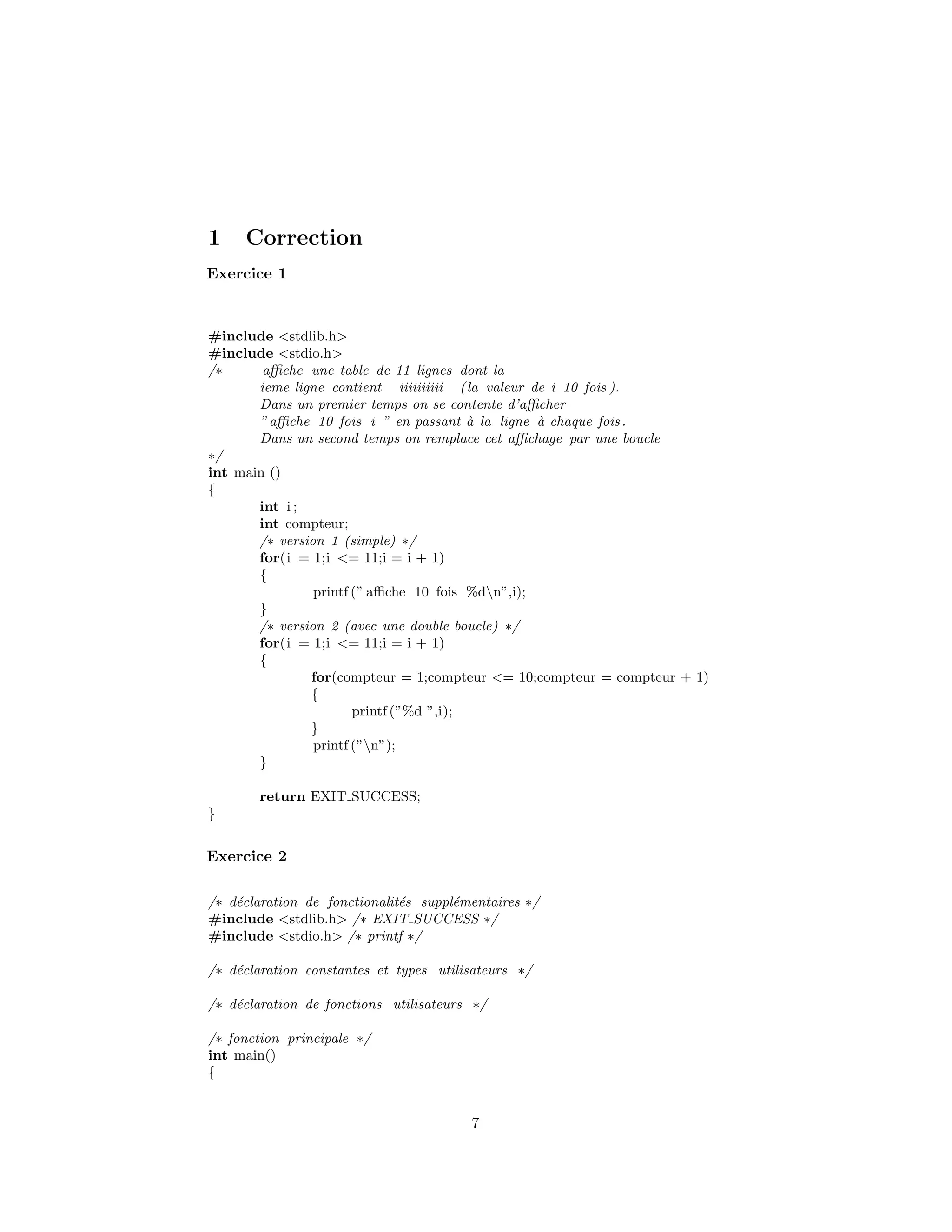 1 Correction
Exercice 1
#include <stdlib.h>
#include <stdio.h>
/∗ aﬃche une table de 11 lignes dont la
ieme ligne contient iiiiiiiiii (la valeur de i 10 fois ).
Dans un premier temps on se contente d’aﬃcher
”aﬃche 10 fois i ” en passant `a la ligne `a chaque fois.
Dans un second temps on remplace cet aﬃchage par une boucle
∗/
int main ()
{
int i ;
int compteur;
/∗ version 1 (simple) ∗/
for(i = 1;i <= 11;i = i + 1)
{
printf (” aﬃche 10 fois %dn”,i);
}
/∗ version 2 (avec une double boucle) ∗/
for(i = 1;i <= 11;i = i + 1)
{
for(compteur = 1;compteur <= 10;compteur = compteur + 1)
{
printf (”%d ”,i);
}
printf (”n”);
}
return EXIT SUCCESS;
}
Exercice 2
/∗ d´eclaration de fonctionalit´es suppl´ementaires ∗/
#include <stdlib.h> /∗ EXIT SUCCESS ∗/
#include <stdio.h> /∗ printf ∗/
/∗ d´eclaration constantes et types utilisateurs ∗/
/∗ d´eclaration de fonctions utilisateurs ∗/
/∗ fonction principale ∗/
int main()
{
7
 