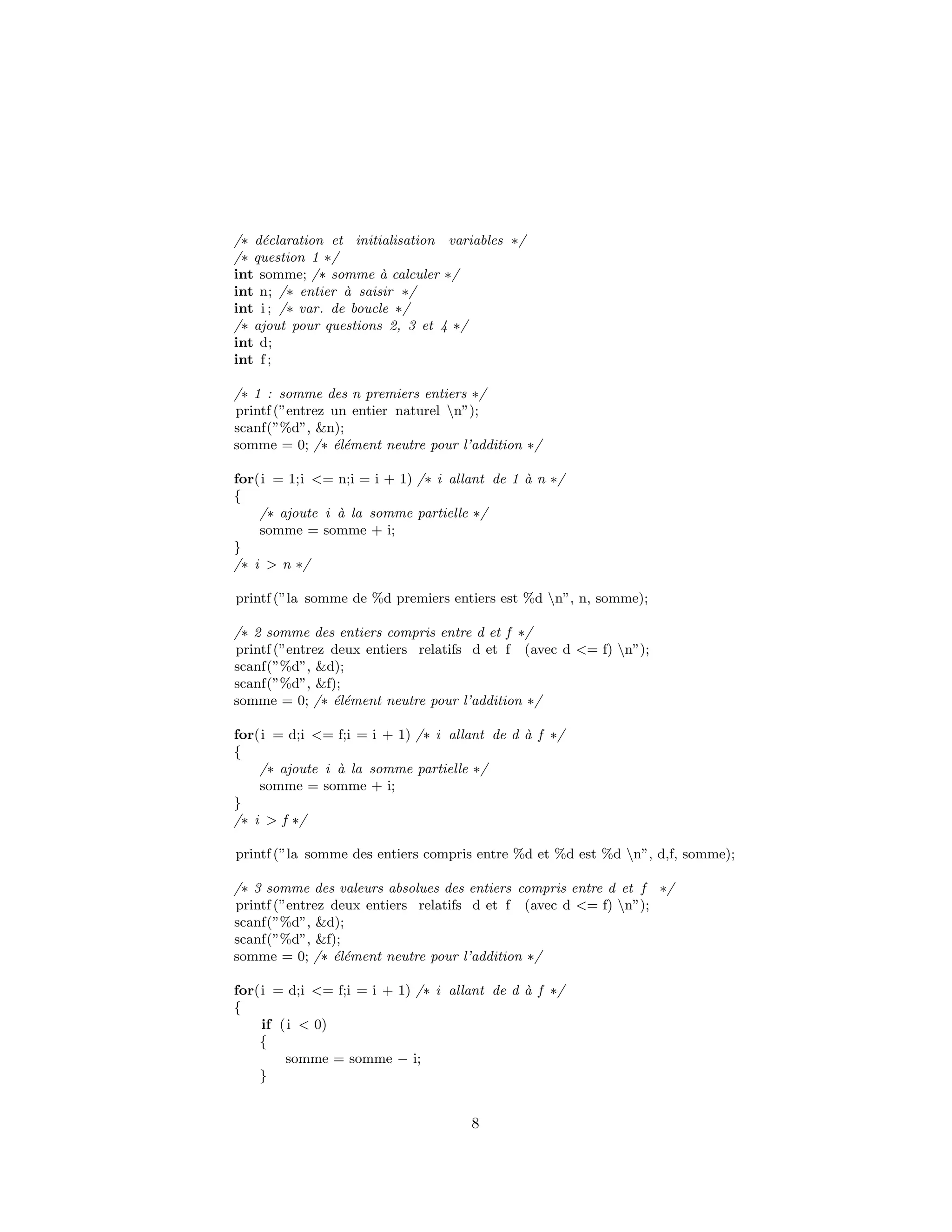 /∗ d´eclaration et initialisation variables ∗/
/∗ question 1 ∗/
int somme; /∗ somme `a calculer ∗/
int n; /∗ entier `a saisir ∗/
int i ; /∗ var. de boucle ∗/
/∗ ajout pour questions 2, 3 et 4 ∗/
int d;
int f ;
/∗ 1 : somme des n premiers entiers ∗/
printf (”entrez un entier naturel n”);
scanf(”%d”, &n);
somme = 0; /∗ ´el´ement neutre pour l’addition ∗/
for(i = 1;i <= n;i = i + 1) /∗ i allant de 1 `a n ∗/
{
/∗ ajoute i `a la somme partielle ∗/
somme = somme + i;
}
/∗ i > n ∗/
printf (”la somme de %d premiers entiers est %d n”, n, somme);
/∗ 2 somme des entiers compris entre d et f ∗/
printf (”entrez deux entiers relatifs d et f (avec d <= f) n”);
scanf(”%d”, &d);
scanf(”%d”, &f);
somme = 0; /∗ ´el´ement neutre pour l’addition ∗/
for(i = d;i <= f;i = i + 1) /∗ i allant de d `a f ∗/
{
/∗ ajoute i `a la somme partielle ∗/
somme = somme + i;
}
/∗ i > f ∗/
printf (”la somme des entiers compris entre %d et %d est %d n”, d,f, somme);
/∗ 3 somme des valeurs absolues des entiers compris entre d et f ∗/
printf (”entrez deux entiers relatifs d et f (avec d <= f) n”);
scanf(”%d”, &d);
scanf(”%d”, &f);
somme = 0; /∗ ´el´ement neutre pour l’addition ∗/
for(i = d;i <= f;i = i + 1) /∗ i allant de d `a f ∗/
{
if (i < 0)
{
somme = somme − i;
}
8
 