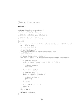 //
//td2 L1 06 3 has exited with status 0.
Exercice 3
#include <stdlib.h> /∗ EXIT SUCCESS ∗/
#include <stdio.h> /∗ printf, scanf ∗/
/∗ d´eclaration constantes et types utilisateurs ∗/
/∗ d´eclaration de fonctions utilisateurs ∗/
int main()
{
int base; /∗ un nombre impair d’´etoiles `a la base du triangle , saisi par l ’ utilisateur ∗/
int i ; /∗ var. de boucle ∗/
int j ; /∗ var. de boucle ∗/
/∗ saisie base (impair) ∗/
printf (”Nombre d’etoiles `a la base du triangle (impair) ?n”);
scanf(”%d”,&base);
/∗ aﬃchage triangle isoc`ele d’ ´etoiles ∗/
for(i = 1;i <= base;i = i + 2) /∗ chaque nombre d’´etoiles `a aﬃcher (base impaire)∗/
{
/∗ aﬃche les blancs ∗/
for(j = 0;j < (base − i) / 2;j = j + 1) /∗ (base − i) / 2 fois ∗/
{
/∗ aﬃche un blanc ∗/
printf (” ”);
}
/∗ j >= (base − i) /2 ∗/
/∗ aﬃche les ´etoiles ∗/
for(j = 0;j < i;j = j + 1) /∗ i fois ∗/
{
/∗ aﬃche une ´etoile ∗/
printf (”∗”);
}
/∗ j >= i ∗/
/∗ passe `a la ligne suivante ∗/
printf (”n”);
}
/∗ i >= base ∗/
return EXIT SUCCESS;
}
10
 