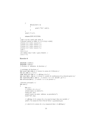{
if(tab[i]%2 != 0)
{
printf (”%d ”, tab[i ]);
}
}
printf (”} n”);
return EXIT SUCCESS;
}
//td5.1 ex4 has exited with status 0.
//[Session started at 2006−11−15 11:19:43 +0100.]
//lecture de l ’ entier numero 0 :1
//lecture de l ’ entier numero 1 :2
//lecture de l ’ entier numero 2 :3
//lecture de l ’ entier numero 3 :4
//tab =
//{1 2 3 4 }
//le tableau dans l’ordre <pairs d’abord> =
//{2 4 1 3 }
Exercice 6
#include <stdlib.h>
#include <stdio.h>
/∗ Ecriture et utilisation de fonctions ∗/
/∗ prototypes de fonctions ∗/
int somme (int x,int y); /∗ renvoie la somme de 2 ´el´ements ∗/
int fact (int n); /∗ n! ∗/
void aﬃche fact (int n); /∗ aﬃchage de n! ∗/
int comb (int n , int p); /∗ renvoie le nombre de combinaisons de p elements parmi n∗/
int estDivisible (int a, int b) ; /∗ renvoie 1 si a est divisible par b ∗/
int estPremier(int n) ; /∗ renvoie 1 si a est premier ∗/
/∗fonction principale) ∗/
int main ()
{
int n,p,r;
/∗ lectures de n et p ∗/
printf (”entrez un entiern”);
scanf(”%d”, &n);
printf (”entrez un entier inf´erieur au precedentn”);
scanf(”%d”, &p);
/∗ aﬃchage de la somme de n et p sans la ranger dans une variable ∗/
printf (”la somme de %d et %d est %dn”, n,p,somme(n,p));
/∗ calcul de la somme de n et p rangement dans r et aﬃchage∗/
13
 