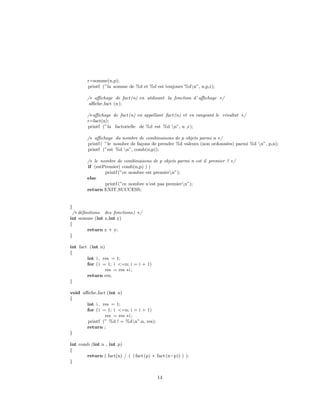 r=somme(n,p);
printf (”la somme de %d et %d est toujours %dn”, n,p,r);
/∗ aﬃchage de fact(n) en utilisant la fonction d’ aﬃchage ∗/
aﬃche fact (n);
/∗aﬃchage de fact(n) en appellant fact(n) et en rangeant le r´esultat ∗/
r=fact(n);
printf (”la factorielle de %d est %d n”, n ,r);
/∗ aﬃchage du nombre de combinaisons de p objets parmi n ∗/
printf ( ”le nombre de fa¸cons de prendre %d valeurs (non ordonn´ees) parmi %d n”, p,n);
printf (”est %d n”, comb(n,p));
/∗ le nombre de combinaisons de p objets parmi n est il premier ? ∗/
if (estPremier( comb(n,p) ) )
printf (”ce nombre est premiern”);
else
printf (”ce nombre n’est pas premiern”);
return EXIT SUCCESS;
}
/∗ d´eﬁnitions des fonctions) ∗/
int somme (int x,int y)
{
return x + y;
}
int fact (int n)
{
int i , res = 1;
for (i = 1; i <=n; i = i + 1)
res = res ∗i ;
return res;
}
void aﬃche fact (int n)
{
int i , res = 1;
for (i = 1; i <=n; i = i + 1)
res = res ∗i ;
printf (” %d ! = %dn”,n, res);
return ;
}
int comb (int n , int p)
{
return ( fact(n) / ( (fact(p) ∗ fact(n−p)) ) );
}
14
 