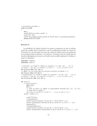 /∗ La fonction principale ∗/
void main(void)
{
int k;
printf (”Entrez un entier positif ”);
scanf(”%d”, &k);
printf (”Le prcohain nombre premier de %d est %dn”, k, prochain premier(k));
return EXIT SUCCESS;
}
Exercice 9
La sp´eciﬁcit´e du tableau lorsqu’il est pass´e en argument est que le tableau
peut-ˆetre modiﬁ´e dans la fonction et que la modiﬁcation persiste au retour de
la fonction (ce qui est pass´e n’est pas une copie du tableau mais une indication
de sa position dans la m´emoire : son adresse). Ci-dessous cela est utilis´e dans la
fonction d´ecimale qui renvoie une r´esultat mais modiﬁe ´egalement le tableau t
pass´e en argument.
#include <stdlib.h>
#include <stdio.h>
/∗ decimale( t,n) remplit le tableau de caract`eres t en t [0], t [1], ... t[e−1]
et renvoie e, tels que n= t 0∗10ˆ0 + a 1∗10ˆ1 + ... + a (e−1) ∗10ˆ(e−1) ∗/
int decimale( char t[10], int n);
/∗ aﬃche sur une mˆeme ligne les k premiers caract`eres du tableau t ∗/
int imprime (char t[10], int k);
/∗ hexadecimale( t,n) remplit le tableau de caract`eres t en t [0], t [1], ... t[e−1]
et renvoie e, tels que n= t 0∗16ˆ0 + a 1∗16ˆ1 + ... + a (e−1) ∗16ˆ(e−1) ∗/
int hexadecimale( char t[10], int n);
int main () {
// insert code here ...
char ch[10];
int n,e;
/∗ saisit un entier n et aﬃche sa representation d´ecimale t [0], t [1], t[e−1]∗/
/∗ rang´ee dans le tableau t.
On a ainsi n= t 0∗10ˆ0 + a 1∗10ˆ1 + ... + a (e−1) ∗10ˆ(e−1) ∗/
printf (” nombre n”);
scanf(”%d”,&n);
e=decimale(ch,n);
printf (”premier exposant e tel que 10ˆe > %d est %dn”, n, e);
printf (”repr´esentation d´ecimale de %d en a 0∗10ˆ10 + a 1∗10ˆ1 + ... n”);
imprime(ch,e);
e=hexadecimale(ch,n);
printf (”premier exposant e tel que 16ˆe > %d est %dn”, n, e);
printf (”repr´esentation hexad´ecimale de %d en a 0∗16ˆ10 + a 1∗16ˆ1 + ... n”);
17
 