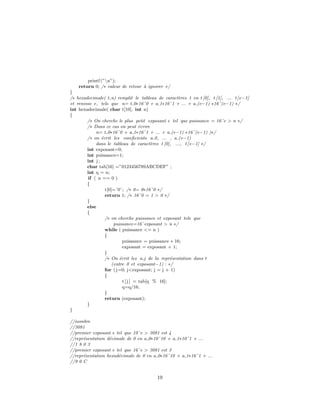 printf (”n”);
return 0; /∗ valeur de retour `a ignorer ∗/
}
/∗ hexadecimale( t,n) remplit le tableau de caract`eres t en t [0], t [1], ... t[e−1]
et renvoie e, tels que n= t 0∗16ˆ0 + a 1∗16ˆ1 + ... + a (e−1) ∗16ˆ(e−1) ∗/
int hexadecimale( char t[10], int n)
{
/∗ On cherche le plus petit exposant e tel que puissance = 16ˆe > n ∗/
/∗ Dans ce cas on peut ´ecrire
n= t 0∗16ˆ0 + a 1∗16ˆ1 + ... + a (e−1) ∗16ˆ(e−1) )∗/
/∗ on ´ecrit les coeeﬁcients a 0, ... , a (e−1)
dans le tableau de caract`eres t [0], ..., t[e−1] ∗/
int exposant=0;
int puissance=1;
int j ;
char tab[16] =”0123456789ABCDEF” ;
int q = n;
if ( n == 0 )
{
t[0]=’0’ ; /∗ 0= 0∗16ˆ0 ∗/
return 1; /∗ 16ˆ0 = 1 > 0 ∗/
}
else
{
/∗ on cherche puissance et exposant tels que
puissance=16ˆexposant > n ∗/
while ( puissance <= n )
{
puissance = puissance ∗ 16;
exposant = exposant + 1;
}
/∗ On ´ecrit les a j de la repr´esentation dans t
(entre 0 et exposant−1) : ∗/
for (j=0; j<exposant; j = j + 1)
{
t[ j ] = tab[q % 16];
q=q/16;
}
return (exposant);
}
}
//nombre
//3081
//premier exposant e tel que 10ˆe > 3081 est 4
//repr´esentation d´ecimale de 0 en a 0∗10ˆ10 + a 1∗10ˆ1 + ...
//1 8 0 3
//premier exposant e tel que 16ˆe > 3081 est 3
//repr´esentation hexad´ecimale de 0 en a 0∗16ˆ10 + a 1∗16ˆ1 + ...
//9 0 C
19
 