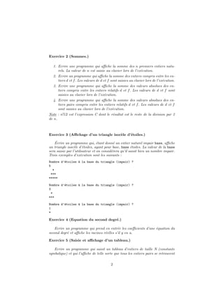 Exercice 2 (Sommes.)
1. Ecrire une programme qui aﬃche la somme des n premiers entiers natu-
rels. La valeur de n est saisie au clavier lors de l’ex´ecution.
2. Ecrire un programme qui aﬃche la somme des entiers compris entre les en-
tiers d et f. Les valeurs de d et f sont saisies au clavier lors de l’ex´ecution.
3. Ecrire une programme qui aﬃche la somme des valeurs absolues des en-
tiers compris entre les entiers relatifs d et f. Les valeurs de d et f sont
saisies au clavier lors de l’ex´ecution.
4. Ecrire une programme qui aﬃche la somme des valeurs absolues des en-
tiers pairs compris entre les entiers relatifs d et f. Les valeurs de d et f
sont saisies au clavier lors de l’ex´ecution.
Note : n%2 est l’expression C dont le r´esultat est le reste de la division par 2
de n.
Exercice 3 (Aﬃchage d’un triangle isoc`ele d’´etoiles.)
´Ecrire un programme qui, ´etant donn´e un entier naturel impair base, aﬃche
un triangle isoc`ele d’´etoiles, ayant pour base, base ´etoiles. La valeur de la base
sera saisie par l’utilisateur et on consid´erera qu’il saisit bien un nombre impair.
Trois exemples d’ex´ecution sont les suivants :
Nombre d’´etoiles `a la base du triangle (impair) ?
5
*
***
*****
Nombre d’´etoiles `a la base du triangle (impair) ?
3
*
***
Nombre d’´etoiles `a la base du triangle (impair) ?
1
*
Exercice 4 (Equation du second degr´e.)
Ecrire un programme qui prend en entr´ee les coeﬃcients d’une ´equation du
second degr´e et aﬃche les racines r´eelles s’il y en a.
Exercice 5 (Saisie et aﬃchage d’un tableau.)
Ecrire un programme qui saisit un tableau d’entiers de taille N (constante
symbolique) et qui l’aﬃche de telle sorte que tous les entiers pairs se retrouvent
2
 