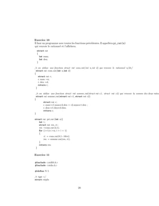 Exercice 10
Il faut un programme avec toutes les fonctions pr´ec´edentes. Il appellera pi_rat(n)
qui renvoie le rationnel et l’aﬃchera.
struct rat
{
int num;
int den;
}
/∗ on utilise une fonction struct rat cons rat(int n,int d) qui renvoie le rationnel n/d∗/
struct rat cons rat(int n,int d)
{
struct rat r;
r.num =n;
r.den =d;
return r;
}
/∗ on utilise une fonction struct rat somme rat(struct rat c1, struct rat c2) qui renvoie la somme des deux ration
struct rat somme rat(struct rat c1, struct rat c2)
{
struct rat c;
c.num=c1.num∗c2.den + c2.num∗c1.den ;
c.den=c1.den∗c2.den;
return c;
}
struct rat pri rat (int n){
int i ;
struct rat res, ri ;
res =cons rat(4,1);
for (i=1;i<=n; i = i + 1)
{
ri = cons rat(8,1−16i∗i)
res = somme rat(res, ri);
}
return res;
}
Exercice 11
#include <stdlib.h>
#include <stdio.h>
#deﬁne N 5
/∗ type ∗/
struct cmplx
20
 