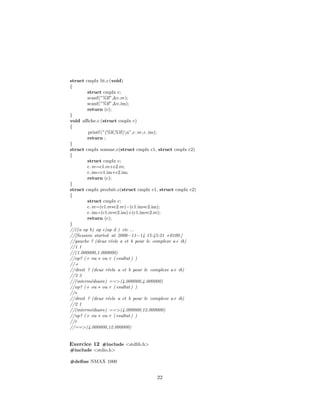struct cmplx lit c(void)
{
struct cmplx c;
scanf(”%lf”,&c.re);
scanf(”%lf”,&c.im);
return (c);
}
void aﬃche c (struct cmplx c)
{
printf (”(%lf,%lf)n”,c.re,c.im);
return ;
}
struct cmplx somme c(struct cmplx c1, struct cmplx c2)
{
struct cmplx c;
c.re=c1.re+c2.re;
c.im=c1.im+c2.im;
return (c);
}
struct cmplx produit c(struct cmplx c1, struct cmplx c2)
{
struct cmplx c;
c.re=(c1.re∗c2.re)−(c1.im∗c2.im);
c.im=(c1.re∗c2.im)+(c1.im∗c2.re);
return (c);
}
//((a op b) op c)op d ) etc ...
//[Session started at 2006−11−14 15:45:21 +0100.]
//gauche ? (deux r´eels a et b pour le complexe a+ ib)
//1 1
//(1.000000,1.000000)
//op? (+ ou ∗ ou r ( esultat ) )
//+
//droit ? (deux r´eels a et b pour le complexe a+ ib)
//3 3
//(interm´ediaire) ==>(4.000000,4.000000)
//op? (+ ou ∗ ou r ( esultat ) )
//∗
//droit ? (deux r´eels a et b pour le complexe a+ ib)
//2 1
//(interm´ediaire) ==>(4.000000,12.000000)
//op? (+ ou ∗ ou r ( esultat ) )
//r
//==>(4.000000,12.000000)
Exercice 12 #include <stdlib.h>
#include <stdio.h>
#deﬁne NMAX 1000
22
 