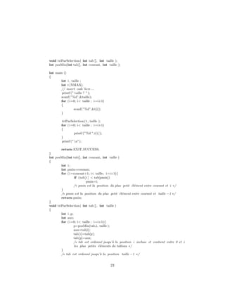 void triParSelection( int tab [], int taille );
int posMin(int tab[], int courant, int taille );
int main ()
{
int i , taille ;
int t[NMAX];
// insert code here ...
printf (” taille ? ”);
scanf(”%d”,&taille);
for (i=0; i< taille ; i=i+1)
{
scanf(”%d”,&t[i]);
}
triParSelection (t, taille );
for (i=0; i< taille ; i=i+1)
{
printf (”%d ”,t[i ]);
}
printf (”n”);
return EXIT SUCCESS;
}
int posMin(int tab[], int courant, int taille )
{
int i ;
int pmin=courant;
for (i=courant+1; i< taille; i=i+1){
if (tab[i ] < tab[pmin])
pmin=i;
/∗ pmin est la position du plus petit ´el´ement entre courant et i ∗/
}
/∗ pmin est la position du plus petit ´el´ement entre courant et taille −1 ∗/
return pmin;
}
void triParSelection( int tab [], int taille )
{
int i ,p;
int aux;
for (i=0; i< taille ; i=i+1){
p=posMin(tab,i, taille );
aux=tab[i];
tab[i]=tab[p];
tab[p]=aux;
/∗ tab est ordonn´e jusqu’`a la position i incluse et contient entre 0 et i
les plus petits ´el´ements du tableau ∗/
}
/∗ tab est ordonn´e jusqu’`a la position taille −1 ∗/
23
 