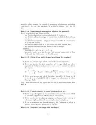 avant les entiers impairs. Par exemple, le programme aﬃchera pour un tableau
contenant 7 4 7 8 4 6 3 9 6 ses valeurs de la mani`ere suivante : 4 8 4 6 6 7 7
3 9.
Exercice 6 (Fonctions qui renvoient ou aﬃchent un r´esultat.)
´Ecrire un programme qui d´eﬁnit et utilise :
– une fonction fact(n) qui renvoie la factorielle du nombre n.
– une fonction aﬃche fact(n) qui ne renvoie rien et aﬃche la factorielle du
nombre n.
– une fonction comb (int n , int p) qui renvoie le nombre de combinaisons
de p elements parmi n
– une fonction estDivisible( a, b) qui renvoie 1 si a est divisible par b
– une fonction estPremier(n) qui renvoie 1 si a est premier
Rappels :
– factorielle(n) = n ! = n (n-1) (n-2) ...1.
– un nombre entier n est dit ”premier” s’il n’existe aucun entier d dans
l’intervalle [2,n ?1] tel que n soit divisible par d.
Exercice 7 (Calcul d’une int´egrale par la m´ethode des trap`ezes)
1. ´Ecrire une fonction f qui calcule l’inverse 1/x de son argument.
2. ´Ecrire une fonction I de trois param`etres a, b et n qui calcule une valeur
approch´ee de l’int´egrale de la fonction f entre a et b en utilisant la m´ethode
des trap`ezes :
I =
b − a
n
f(x0)
2
+f(x1)+· · ·+f(xn−1)+
f(xn)
2
avec xi = a+(b−a)×
i
n
3. ´Ecrire un programme qui calcule les valeurs approch´ees de I pour a = 1
et b = 2 et n = 5, 10, 20, 50, 100 et compare ces valeurs avec la valeur
th´eorique (ln 2).
Note : Pour obtenir ln x il faut appeler log(x) dont le prototype se trouve dans
math.h.
Exercice 8 (Premier nombre premier plus grand que n) .
1. ´Ecrire une fonction premier d’un param`etre entier m et retournant TRUE
si le nombre est premier et FALSE dans le cas contraire.
2. ´Ecrire une fonction prochain premier prenant un param`etre entier n et
retournant le plus petit nombre premier plus grand ou ´egal `a n.
3. ´Ecrire un programme qui demande un entier n `a l’utilisateur et aﬃche le
premier nombre premier plus grand ou ´egal `a n.
Exercice 9 (Ecriture d’un entier dans une base.)
3
 