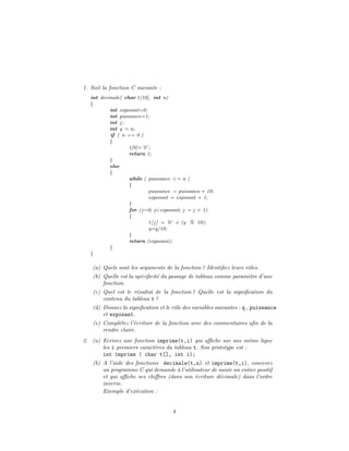 1. Soit la fonction C suivante :
int decimale( char t[10], int n)
{
int exposant=0;
int puissance=1;
int j ;
int q = n;
if ( n == 0 )
{
t[0]=’0’;
return 1;
}
else
{
while ( puissance <= n )
{
puissance = puissance ∗ 10;
exposant = exposant + 1;
}
for (j=0; j<exposant; j = j + 1)
{
t[ j ] = ’0’ + (q % 10);
q=q/10;
}
return (exposant);
}
}
(a) Quels sont les arguments de la fonction ? Identiﬁez leurs rˆoles.
(b) Quelle est la sp´eciﬁcit´e du passage de tableau comme param`etre d’une
fonction.
(c) Quel est le r´esultat de la fonction ? Quelle est la signiﬁcation du
contenu du tableau t ?
(d) Donnez la signiﬁcation et le rˆole des variables suivantes : q , puissance
et exposant.
(e) Compl´etez l’´ecriture de la fonction avec des commentaires aﬁn de la
rendre claire.
2. (a) Ecrivez une fonction imprime(t,i) qui aﬃche sur une mˆeme ligne
les i premiers caract`eres du tableau t. Son prototype est :
int imprime ( char t[], int i);
(b) A l’aide des fonctions decimale(t,n) et imprime(t,i), concevez
un programme C qui demande `a l’utilisateur de saisir un entier positif
et qui aﬃche ses chiﬀres (dans son ´ecriture d´ecimale) dans l’ordre
inverse.
Exemple d’ex´ecution :
4
 