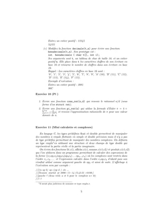 Entrez un entier positif : 12345
54321
(c) Modiﬁez la fonction decimale(t,n) pour ´ecrire une fonction
hexadecimale(t,n). Son prototype est :
int hexadecimale ( char t[], int i);
Ses arguments sont t, un tableau de char de taille 10, et un entier
positif n. Elle place dans t les caract`eres chiﬀres de son ´ecriture en
base 16 et retourne le nombre de chiﬀres dans son ´ecriture en base
16.
Rappel : Les caract`eres chiﬀres en base 16 sont :
’0’, ’1’, ’2’, ’3’, ’4’, ’5’, ’6’, ’7’, ’8’, ’9’, ’A’ (10), ’B’ (11), ’C’ (12),
’D’ (13), ’E’ (14), ’F’ (15).
Exemple d’ex´ecution :
Entrez un entier positif : 3081
90C
Exercice 10 (Pi )
1. Ecrire une fonction cons_rat(n,d) qui renvoie le rationnel n/d (sous
forme d’un struct rat).
2. Ecrire une fonction pi_rat(n) qui utilise la formule d’Euler π = 4 +
∞
i=1
8
1−16i2) et renvoie l’approximation rationnelle de π pour une valeur
donn´ee de n.
Exercice 11 (Mini calculette et complexes)
En langage C, les types pr´ed´eﬁnis ﬂoat et double permettent de manipuler
des nombres `a virgule ﬂottante en simple et double pr´ecision mais il n’y a pas
de type pr´ed´eﬁni permettant de manipuler des nombres complexes. On d´eﬁnira
un type cmplx1
en utilisant une structure et deux champs de type double qui
repr´esentent la partie r´eelle et la partie imaginaire.
On ´ecrira des fonctions lit c(), aﬃche c(c), somme c(c1,c2) et produit c(c1,c2)
que l’on utilisera dans un programme permettant de calculer des expressions de
la forme ((c1op1c2)op2c3)op3c4) . . . opn−1cn) o`u les complexes sont rentr´es dans
l’ordre c1, c2, . . . et l’expression calcul´ee dans l’ordre c1op1c2 d’abord puis son
r´esultat utilis´e comme argument gauche de op2 et ainsi de suite. L’aﬃchage `a
l’ex´ecution sera par exemple :
//((a op b) op c)op d ) etc ...
//[Session started at 2006−11−14 15:45:21 +0100.]
//gauche ? (deux r´eels a et b pour le complexe a+ ib)
//1 1
1Il serait plus judicieux de nommer ce type cmplx t.
5
 