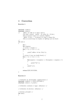 1 Correction
Exercice 1
#include <stdlib.h>
#include <stdio.h>
/∗ aﬃche une table de 11 lignes dont la
ieme ligne contient iiiiiiiiii (la valeur de i 10 fois ).
Dans un premier temps on se contente d’aﬃcher
”aﬃche 10 fois i ” en passant `a la ligne `a chaque fois.
Dans un second temps on remplace cet aﬃchage par une boucle
∗/
int main ()
{
int i ;
int compteur;
/∗ version 1 (simple) ∗/
for(i = 1;i <= 11;i = i + 1)
{
printf (” aﬃche 10 fois %dn”,i);
}
/∗ version 2 (avec une double boucle) ∗/
for(i = 1;i <= 11;i = i + 1)
{
for(compteur = 1;compteur <= 10;compteur = compteur + 1)
{
printf (”%d ”,i);
}
printf (”n”);
}
return EXIT SUCCESS;
}
Exercice 2
/∗ d´eclaration de fonctionalit´es suppl´ementaires ∗/
#include <stdlib.h> /∗ EXIT SUCCESS ∗/
#include <stdio.h> /∗ printf ∗/
/∗ d´eclaration constantes et types utilisateurs ∗/
/∗ d´eclaration de fonctions utilisateurs ∗/
/∗ fonction principale ∗/
int main()
{
7
 