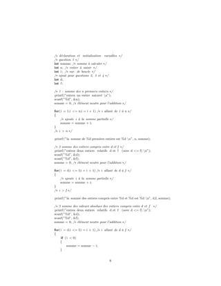 /∗ d´eclaration et initialisation variables ∗/
/∗ question 1 ∗/
int somme; /∗ somme `a calculer ∗/
int n; /∗ entier `a saisir ∗/
int i ; /∗ var. de boucle ∗/
/∗ ajout pour questions 2, 3 et 4 ∗/
int d;
int f ;
/∗ 1 : somme des n premiers entiers ∗/
printf (”entrez un entier naturel n”);
scanf(”%d”, &n);
somme = 0; /∗ ´el´ement neutre pour l’addition ∗/
for(i = 1;i <= n;i = i + 1) /∗ i allant de 1 `a n ∗/
{
/∗ ajoute i `a la somme partielle ∗/
somme = somme + i;
}
/∗ i > n ∗/
printf (”la somme de %d premiers entiers est %d n”, n, somme);
/∗ 2 somme des entiers compris entre d et f ∗/
printf (”entrez deux entiers relatifs d et f (avec d <= f) n”);
scanf(”%d”, &d);
scanf(”%d”, &f);
somme = 0; /∗ ´el´ement neutre pour l’addition ∗/
for(i = d;i <= f;i = i + 1) /∗ i allant de d `a f ∗/
{
/∗ ajoute i `a la somme partielle ∗/
somme = somme + i;
}
/∗ i > f ∗/
printf (”la somme des entiers compris entre %d et %d est %d n”, d,f, somme);
/∗ 3 somme des valeurs absolues des entiers compris entre d et f ∗/
printf (”entrez deux entiers relatifs d et f (avec d <= f) n”);
scanf(”%d”, &d);
scanf(”%d”, &f);
somme = 0; /∗ ´el´ement neutre pour l’addition ∗/
for(i = d;i <= f;i = i + 1) /∗ i allant de d `a f ∗/
{
if (i < 0)
{
somme = somme − i;
}
8
 