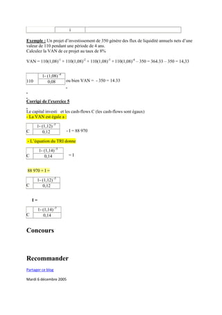 i

Exemple : Un projet d’investissement de 350 gènère des flux de liquidité annuels nets d’une
valeur de 110 pendant une période de 4 ans.
Calculez la VAN de ce projet au taux de 8%

VAN = 110(1,08)-1 + 110(1,08)-2 + 110(1,08)-3 + 110(1,08)-4 – 350 = 364.33 – 350 = 14,33


           1- (1,08) -4
110           0,08        ou bien VAN = - 350 = 14.33



Corrigé de l’exercice 5

Le capital investi et les cash-flows C (les cash-flows sont égaux)
- La VAN est égale a :

      1- (1,12) -5
C        0,12             - I = 88 970

- L’équation du TRI donne

         1- (1,14) -5
C           0,14           =I


88 970 + I =

      1- (1,12) -5
C        0,12


    I=

         1- (1,14) -5
C           0,14


Concours



Recommander
Partager ce blog

Mardi 6 décembre 2005
 