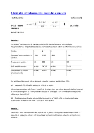 Choix des investissements: suite des exercices
(suite du corrigé                                                                              de l'exercice 5)

--------                                     1- (1,12) -5   _       1- (1,14) -5

D’où C = 88 970
                         88 970 =   c(          0,12                   0,14
                                                                                   )         / 0.171695 =
518 186,32

Et I = 1 778 975,61



Exercice 6

Un projet d’investissement de 100 000, amortissable linéairement en 4 ans (on néglige
l’augmentation du BFR) a fait l’objet d’une analyse de laquelle on extrait les informations suivantes :

Années                              1             2             3                      4

Nombre d’unités produites et 1 000                1 200         1 400                  1 700
vendues

Prix de vente unitaire              100           103           106                    109

Coût variable unitaire              50,909        54,515        46,909                 53,652

Charges fixes (y compris            40 000        40 000        50 000                 50 000
amortissements)



On fait l’hypothèse que la valeur résiduelle est nulle. Impôt sur les bénéfices : 35%.

a)     calculez le TRI et la VAN, au taux de 10%, de ce projet.

L’investissement étant spécifique, il est difficile de lui attribuer une valeur résiduelle. Celle-ci pourrait
d’ailleurs être négative (si l’entreprise était obligée de faire appel à une société spécialisée pour se
débarrasser du matériel)

b) En désignant par X cette valeur résiduelle, exprimez la VAN (à 10%) en fonction de X. pour
quelle valeur de X serait-elle nulle ? Quel serait alors le TRI ?



Exercice 7

La société L vend actuellement 5 000 produits par an, ce qui correspond à la demande actuelle. Sa
capacité de production est de 5 500 produits par an. Ses immobilisations actuelles son totalement
amorties.
 