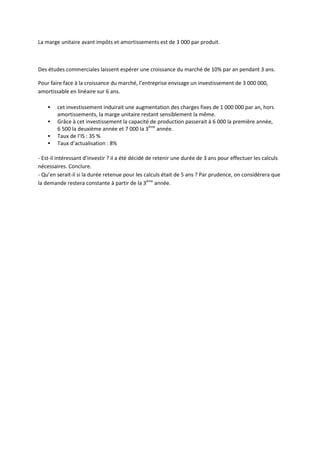 La marge unitaire avant impôts et amortissements est de 3 000 par produit.



Des études commerciales laissent espérer une croissance du marché de 10% par an pendant 3 ans.

Pour faire face à la croissance du marché, l’entreprise envisage un investissement de 3 000 000,
amortissable en linéaire sur 6 ans.

       cet investissement induirait une augmentation des charges fixes de 1 000 000 par an, hors
        amortissements, la marge unitaire restant sensiblement la même.
       Grâce à cet investissement la capacité de production passerait à 6 000 la première année,
        6 500 la deuxième année et 7 000 la 3ème année.
       Taux de l’IS : 35 %
       Taux d’actualisation : 8%

- Est-il intéressant d’investir ? il a été décidé de retenir une durée de 3 ans pour effectuer les calculs
nécessaires. Conclure.
- Qu’en serait-il si la durée retenue pour les calculs était de 5 ans ? Par prudence, on considérera que
la demande restera constante à partir de la 3ème année.
 