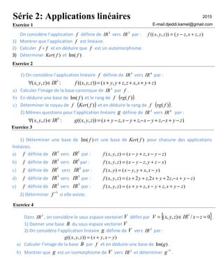 On considère l’application f définie de 3
IR vers 3
IR par : ),,()),,(( zzxzyzyxf +−=
1) Montrer que l’application f est linéaire.
2) Calculer ff o et en déduire que f est un automorphisme.
3) Déterminer )( fKer et )Im( f .
Exercice 2
1) On considère l’application linéaire f définie de 3
IR vers 4
IR par :
),,,()),,((:),,( 3
zyxxzzyyxzyxfIRzyx +++++=∈∀
a) Calculer l’image de la base canonique de 3
IR par f .
b) En déduire une base de )Im( f et le rang de f ( ))( frg .
c) Déterminer le noyau de f ( ))( fKer et en déduire le rang de f ( ))( frg .
2) Mêmes questions pour l’application linéaire g définie de 3
IR vers 4
IR par :
),,,()),,((:),,( 3
zyxzyxzyxzyxzyxgIRzyx −+−+−−+−−+=∈∀
1) Déterminer une base de )Im( f et une base de )( fKer pour chacune des applications
linéaires.
a) f définie de
3
IR vers
2
IR par : ),(),,( zyxzyxzyxf −−+−=
b) f définie de
3
IR vers
2
IR par : ),(),,( xzyzyxzyxf −+−−=
c) f définie de
2
IR vers
3
IR par : ),,(),( yxxyyxyxf −+−=
d) f définie de
3
IR vers
3
IR par : ),22,2(),,( zyxzyxzyxzyxf −+−++++=
e) f définie de
3
IR vers
3
IR par : ),,(),,( zyxzyxzyxzyxf −++−++=
2) Déterminer
1−
f si elle existe.
Dans 3
IR , on considère le sous espace vectoriel V défini par { }0/),,( 3
=−∈= zxIRzyxV .
1) Donner une base B du sous espace vectoriel V .
2) On considère l’application linéaire g définie de V vers 2
IR par :
),()),,(( yxyxzyxg −+=
a) Calculer l’image de la base B par f et en déduire une base de )Im(g .
b) Montrer que g est un isomorphisme de V vers 2
IR et déterminer
1−
g .
Série 2: Applications linéaires
Exercice 1
Exercice 3
Exercice 4
E-mail:djeddi.kamel@gmail.com
2015
 
