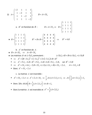 2)














−
−
−
−
=
2111
1211
1121
1112
A , 43IAB +=
a. 2
B en fonction de B :














=⇒+=
1111
1111
1111
1111
3 4 BIAB
♦














=
1111
1111
1111
1111
B : ⇒














=×=
4444
4444
4444
4444
2
BBB BB .42
=
b. 2
A en fonction de A .
♦ 44 33 IBAIAB −=⇒+=
♦ Les matrices B et 4).3( I− commutent : BIBBI ).3().3().3( 44 −=−×=×−
( ) ( ) ( ) 2
4
2
4
2
4
2
.32.3.3 BBIIIBA +×−×+−=−=⇒
BIBBIBBIA .2.9.4.6.9.6.9 44
2
4
2
−=+−=+−=⇒ , car BB .42
=
AIBIIBIIA .23).3).(2(3.2.63 44434
2
−=+−−+=−+=⇒ , BIA +−= 4.3
Donc AIA .23 4
2
−=
c. La matrice A est inversible :
44444
2
4
2
).2(
3
1
.).2(.
3
1
3.2.23 IIAAIIAAIAAAIA =





+×⇒=+×⇒=+⇒−=
Donc 44 /).2(
3
1
)4( IBAIABMB =×





+=∈∃
Donc la matrice A est inversible et ).2(
3
1
4
1
IAA +=−
10
 