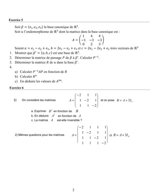 Exercice 5
Soit 𝛽 = ( 𝑒1, 𝑒2, 𝑒3) la base canonique de ℝ3
.
Soit 𝑢 l’endomorphisme de ℝ3
dont la matrice dans la base canonique est :
𝐴 = (
1 4 4
−1 −3 −3
0 2 3
)
Soient 𝑎 = 𝑒1 − 𝑒2 + 𝑒3, 𝑏 = 2𝑒1 − 𝑒2 + 𝑒3 et 𝑐 = 2𝑒1 − 2𝑒2 + 𝑒3 trois vecteurs de ℝ3
1. Montrer que 𝛽′
= ( 𝑎, 𝑏, 𝑐) est une base de ℝ3
.
2. Déterminer la matrice de passage 𝑃 de 𝛽 à 𝛽′
. Calculer 𝑃−1
.
3. Déterminer la matrice 𝑅 de 𝑢 dans la base 𝛽′
.
4.
a) Calculer 𝑃−1
𝐴𝑃 en fonction de 𝑅
b) Calculer 𝑅4
c) En déduire les valeurs de 𝐴4𝑛
.
Exercice 6










−
−
−
=
211
121
112
A 33IAB += .
2
B B .
2
A A .
A
On considère les matrices1)
a. Exprimer en fonction de
b. En déduire en fonction de
c. La matrice est-elle inversible ?
et on pose










−
−
−
−
=
2111
1211
1121
1112
A 43IAB += .2) Mêmes questions pour les matrices et
2
 