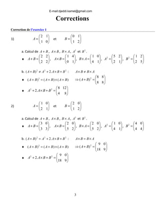 Correction de l’exercice 1
1) 





=
01
12
A 





=
21
10
B
BA + , BA× , AB × , 2
A et 2
B .
♦ 





=+
22
22
BA , 





=×
10
41
BA , 





=×
14
01
AB , 





=
12
252
A , 





=
52
212
B
b. 222
.2)( BBAABA +×+≠+ : ABBA ×≠×
♦ )()()( 2
BABABA +×+=+ 





=+⇒
88
88
)( 2
BA
♦ 





=+×+
84
128
.2 22
BBAA
2) 





=
12
01
A et 





=
21
02
B
a. Calcul de BA + , BA× , AB × , 2
A et 2
B .
♦ 





=+
33
03
BA , 





=×
25
02
BA , 





=×
25
02
AB , 





=
14
012
A , 





=
44
042
B
b. 222
.2)( BBAABA +×+=+ : ABBA ×=×
♦ )()()( 2
BABABA +×+=+ 





=+⇒
918
09
)( 2
BA
♦ 





=+×+
918
09
.2 22
BBAA
a. Calcul de
et
3
Corrections
E-mail:djeddi.kamel@gmail.com
 
