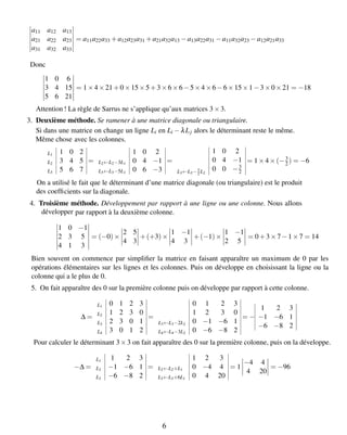 a11 a12 a13
a21 a22 a23
a31 a32 a33
= a11a22a33 +a12a23a31 +a21a32a13 −a13a22a31 −a11a32a23 −a12a21a33
Donc
1 0 6
3 4 15
5 6 21
= 1×4×21+0×15×5+3×6×6−5×4×6−6×15×1−3×0×21 = −18
Attention ! La règle de Sarrus ne s’applique qu’aux matrices 3×3.
3. Deuxième méthode. Se ramener à une matrice diagonale ou triangulaire.
Si dans une matrice on change un ligne Li en Li −λLj
avec les colonnes.
alors le déterminant reste le même.
Même chose
L1 1 0 2
L2 3 4 5
L3 5 6 7
=
1 0 2
L2←L2−3L1 0 4 −1
L3←L3−5L1 0 6 −3
=
1 0 2
0 4 −1
L3←L3−3
2 L2
0 0 −3
2
= 1×4×(−3
2) = −6
cients sur la diagonale.
On a utilisé le fait que le déterminant d’une matrice diagonale (ou triangulaire) est le produit
des coefﬁ
4. Troisième méthode. Développement par rapport à une ligne ou une colonne.
par rapport à la deuxième colonne.
1 0 −1
2 3 5
4 1 3
= (−0)×
2 5
4 3
+(+3)×
1 −1
4 3
+(−1)×
1 −1
2 5
= 0+3×7−1×7 = 14
Nous allons
développer
Bien souvent on commence par simpliﬁer la matrice en faisant apparaître un maximum de 0 par les
opérations élémentaires sur les lignes et les colonnes. Puis on développe en choisissant la ligne ou la
colonne qui a le plus de 0.
5. On fait apparaître des 0 sur la première colonne puis on développe par rapport à cette colonne.
∆ =
L1 0 1 2 3
L2 1 2 3 0
L3 2 3 0 1
L4 3 0 1 2
=
0 1 2 3
1 2 3 0
L3←L3−2L2 0 −1 −6 1
L4←L4−3L2 0 −6 −8 2
= −
1 2 3
−1 −6 1
−6 −8 2
Pour calculer le déterminant 3×3 on fait apparaître des 0 sur la première colonne, puis on la développe.
−∆ =
L1 1 2 3
L2 −1 −6 1
L3 −6 −8 2
=
1 2 3
L2←L2+L1 0 −4 4
L3←L3+6L1 0 4 20
= 1
−4 4
4 20
= −96
6
 