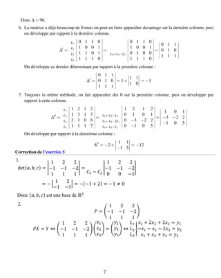 Donc ∆ = 96.
6. La matrice a déjà beaucoup de 0 mais on peut en faire apparaître davantage sur la dernière colonne, puis
on développe par rapport à la dernière colonne.
∆ =
L1 0 1 1 0
L2 1 0 0 1
L3 1 1 0 1
L4 1 1 1 0
=
0 1 1 0
1 0 0 1
L3←L3−L2 0 1 0 0
1 1 1 0
=
0 1 1
0 1 0
1 1 1
On développe ce dernier déterminant par rapport à la première colonne :
∆ =
0 1 1
0 1 0
1 1 1
= 1×
1 1
1 0
= −1
7. Toujours la même méthode, on fait apparaître des 0 sur la première colonne, puis on développe par
rapport à cette colonne.
∆ =
L1 1 2 1 2
L2 1 3 1 3
L3 2 1 0 6
L4 1 1 1 7
=
1 2 1 2
L2←L2−L1 0 1 0 1
L3←L3−2L1 0 −3 −2 2
L4←L4−L1 0 −1 0 5
=
1 0 1
−3 −2 2
−1 0 5
On développe par rapport à la deuxième colonne :
∆ = −2×
1 1
−1 5
= −12
Correction de l’exercice 5
det( 𝑎, 𝑏, 𝑐) = |
1 2 2
−1 −1 −2
1 1 1
| =
𝐶3 − 𝐶2
|
1 2 2
−1 −1 −2
0 0 −1
|
= − |
1 2
−1 −1
| = −(−1 + 2) = −1 ≠ 0
Donc ( 𝑎, 𝑏, 𝑐) est une base de ℝ3
1.
2.
𝑃 = (
1 2 2
−1 −1 −2
1 1 1
)
𝑃𝑋 = 𝑌 ⇔ (
1 2 2
−1 −1 −2
1 1 1
) (
𝑥1
𝑥2
𝑥3
) = (
𝑦1
𝑦2
𝑦3
) ⇔
𝐿1
𝐿2
𝐿3
{
𝑥1 + 2𝑥2 + 2𝑥3 = 𝑦1
−𝑥1 − 𝑥2 − 2𝑥3 = 𝑦2
𝑥1 + 𝑥2 + 𝑥3 = 𝑦3
7
 