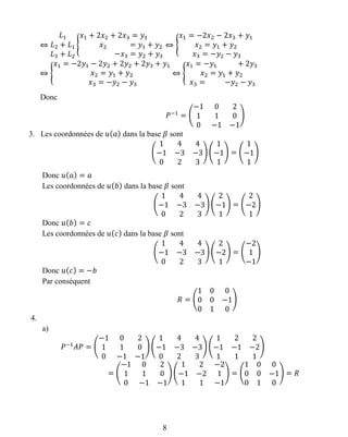 ⇔
𝐿1
𝐿2 + 𝐿1
𝐿3 + 𝐿2
{
𝑥1 + 2𝑥2 + 2𝑥3 = 𝑦1
𝑥2 = 𝑦1 + 𝑦2
−𝑥3 = 𝑦2 + 𝑦3
⇔ {
𝑥1 = −2𝑥2 − 2𝑥3 + 𝑦1
𝑥2 = 𝑦1 + 𝑦2
𝑥3 = −𝑦2 − 𝑦3
⇔ {
𝑥1 = −2𝑦1 − 2𝑦2 + 2𝑦2 + 2𝑦3 + 𝑦1
𝑥2 = 𝑦1 + 𝑦2
𝑥3 = −𝑦2 − 𝑦3
⇔ {
𝑥1 = −𝑦1 + 2𝑦3
𝑥2 = 𝑦1 + 𝑦2
𝑥3 = −𝑦2 − 𝑦3
Donc
𝑃−1
= (
−1 0 2
1 1 0
0 −1 −1
)
3. Les coordonnées de 𝑢( 𝑎) dans la base 𝛽 sont
(
1 4 4
−1 −3 −3
0 2 3
) (
1
−1
1
) = (
1
−1
1
)
Donc 𝑢( 𝑎) = 𝑎
Les coordonnées de 𝑢( 𝑏) dans la base 𝛽 sont
(
1 4 4
−1 −3 −3
0 2 3
) (
2
−1
1
) = (
2
−2
1
)
Donc 𝑢( 𝑏) = 𝑐
Les coordonnées de 𝑢( 𝑐) dans la base 𝛽 sont
(
1 4 4
−1 −3 −3
0 2 3
) (
2
−2
1
) = (
−2
1
−1
)
Donc 𝑢( 𝑐) = −𝑏
Par conséquent
𝑅 = (
1 0 0
0 0 −1
0 1 0
)
4.
a)
𝑃−1
𝐴𝑃 = (
−1 0 2
1 1 0
0 −1 −1
) (
1 4 4
−1 −3 −3
0 2 3
) (
1 2 2
−1 −1 −2
1 1 1
)
= (
−1 0 2
1 1 0
0 −1 −1
) (
1 2 −2
−1 −2 1
1 1 −1
) = (
1 0 0
0 0 −1
0 1 0
) = 𝑅
8
 