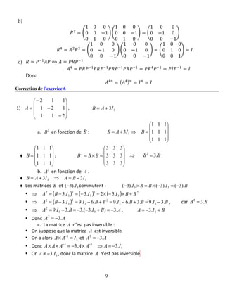 b)
𝑅2
= (
1 0 0
0 0 −1
0 1 0
) (
1 0 0
0 0 −1
0 1 0
) = (
1 0 0
0 −1 0
0 0 −1
)
𝑅4
= 𝑅2
𝑅2
= (
1 0 0
0 −1 0
0 0 −1
) (
1 0 0
0 −1 0
0 0 −1
) = (
1 0 0
0 1 0
0 0 1
) = 𝐼
c) 𝑅 = 𝑃−1
𝐴𝑃 ⇔ 𝐴 = 𝑃𝑅𝑃−1
𝐴4
= 𝑃𝑅𝑃−1
𝑃𝑅𝑃−1
𝑃𝑅𝑃−1
𝑃𝑅𝑃−1
= 𝑃𝑅4
𝑃−1
= 𝑃𝐼𝑃−1
= 𝐼
Donc
𝐴4𝑛
= ( 𝐴4) 𝑛
= 𝐼 𝑛
= 𝐼
Correction de l’exercice 6
1)










−
−
−
=
211
121
112
A , 33IAB +=
a. 2
B en fonction de B :










=⇒+=
111
111
111
3 3 BIAB
♦










=
111
111
111
B : ⇒










=×=
333
333
333
2
BBB BB .32
=
b. 2
A en fonction de A .
♦ 33 33 IBAIAB −=⇒+=
♦ Les matrices B et 3).3( I− commutent : BIBBI ).3().3().3( 33 −=−×=×−
( ) ( ) ( ) 2
3
2
3
2
3
2
.32.3.3 BBIIIBA +×−×+−=−=⇒
( ) BIBBIBBIIBA .3.9.3.6.9.6.9.3 33
2
3
2
3
2
−=+−=+−=−=⇒ , car BB .32
=
ABIBIA .3).3.(3.3.9 33
2
−=+−−=−=⇒ , BIA +−= 3.3
Donc AA .32
−=
c. La matrice A n'est pas inversible :
On suppose que la matrice A est inversible
On a alors 3
1
IAA =× −
et AA .32
−=
Donc 3
11
.3.3 IAAAAAA −=⇒×−=×× −−
Or 3.3 IA −≠ , donc la matrice A n'est pas inversible.
9
 