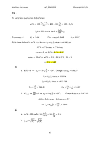 Machines électriques                         UVT_2010-2011                        Mohamed ELLEUCH


R10 :

1) La tension aux bornes de la charge :




                                                    ⟹


Pour cos2 =1                        ;           Pour cos2 =0.8 AR

2) La chute de tensión en % pour le cas:                (charge nominale) est :




                                             ⟹

                                         ⟹

                                             ⟹

   3)
           a.              ⟹                            , : Charge à




                                             ;


           b.          ⟹             ⟹                          :      Charge à




                                         ⟹

   4)

           a. pjn % = 100 pjn/Sn =


           b.




                                                  10
 