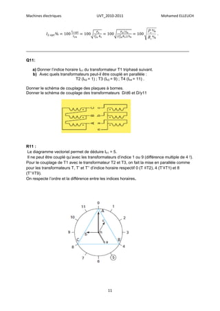 Machines électriques                     UVT_2010-2011                         Mohamed ELLEUCH


                                                                      Po %
                                                                           .
                                                                      Rs %

________________________________________________________________________

Q11:

   a) Donner l’indice horaire Ih1 du transformateur T1 triphasé suivant.
   b) Avec quels transformateurs peut-il être couplé en parallèle :
                            T2 (Ih2 = 1) ; T3 (Ih3 = 9) ; T4 (Ih4 = 11) .

Donner le schéma de couplage des plaques à bornes.
Donner le schéma de couplage des transformateurs D/d6 et D/y11




R11 :
 Le diagramme vectoriel permet de déduire Ih1 = 5.
 Il ne peut être couplé qu’avec les transformateurs d’indice 1 ou 9 (différence multiple de 4 !).
Pour le couplage de T1 avec le transformateur T2 et T3, on fait la mise en parallèle comme
pour les transformateurs T, T’ et T’’ d’indice horaire respectif 0 (T ≡T2), 4 (T’≡T1) et 8
(T’’≡T9).
On respecte l’ordre et la différence entre les indices horaires.




                                               11
 