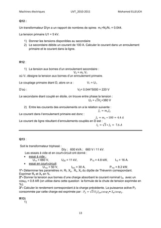 Machines électriques                   UVT_2010-2011                       Mohamed ELLEUCH


Q12 :

Un transformateur D/yn a un rapport de nombres de spires mc=N2/N1 = 0.044.

La tension primaire U1 = 5 kV.

   1) Donner les tensions disponibles au secondaire
   2) Le secondaire débite un courant de 100 A. Calculer le courant dans un enroulement
      primaire et le courant dans la ligne.



R12 :

   1) La tension aux bornes d’un enroulement secondaire :
                                         V2 = mc V1
où V1 désigne la tension aux bornes d’un enroulement primaire.

Le couplage primaire étant D, alors on a :          V1 = U1.

D’où :                                       V2= 0.044*5000 = 220 V

Le secondaire étant couplé en étoile, on trouve entre phase la tension :
                                                     U2 =      =380 V

   2) Entre les courants des enroulements on a la relation suivante :

Le courant dans l’enroulement primaire est donc :

Le courant de ligne résultant d’enroulements couplés en D est :




Q13 :

Soit le transformateur triphasé :
                                 D/y ; 600 kVA ; 660 V / 11 kV.
     Les essais à vide et en court-circuit ont donné :
     essai à vide :
          U1n = 660 V,           U20 = 11 kV,          P10 = 4.8 kW,      I10 = 16 A.
     essai en court-circuit:
                   U1cc = 50 V,           I2cc = 30 A,               P1cc = 8.2 kW.
1°- Déterminer les paramètres m, Rf, Xµ, Rs, Xs du dipôle de Thévenin correspondant.
Exprimer Rs et Xs en %.
2°- Donner la tension aux bornes d’une charge absorbant le courant nominal I 2n avec un
cos2 = 0.8 AR (on utilise dans cette question la formule de la chute de tension exprimée en
%).
3°- Calculer le rendement correspondant à la charge précédente. La puissance active P2
consommée par cette charge est exprimée par :                        ≈           .

R13)
   1)


                                              13
 