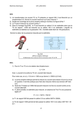 Machines électriques                      UVT_2010-2011                       Mohamed ELLEUCH




Q16 :

1) Un transformateur de courant TC ou TI présente un rapport 500. Il est Branché sur un
   ampèremètre 5 A. Donner le courant maximum qu’il peut mesurer ?
2) Quelle est l’avantage de la pince ampère-métrique montrée à la figure Q16a ?
3) Le TI peut il mesurer du courant continu ?
4) Dans le montage Fig.Q16b, le TI est branché au calibre 5 A du wattmètre alors que le
   TU de rapport 1/200 est branché sur le calibre 150 V du wattmètre. L’aiguille du
   wattmètre se stabilise sur la graduation 100 ; l’échelle totale étant de 150 graduations.

Donner la valeur de la puissance mesurée par le wattmètre.




                            a)                                                       b)


                                             Fig. Q16
                                    a)Pince ampère-métrique
                       b) Montage pour mesure de la puissance avec TC et TP


R16 :

   1) Pour le TI ou TC on a la relation des Ampère-tours :

                                                I2 = I1/m

   Avec I2 courant à la sortie du TC et I1 courant réel mesuré.

   Pour notre cas, on a I2 = 5 A et m = 500 ce qui donne I1= 2500 A (2.5 kA).

   2) La pince ampère-métrique permet la mesure du courant sans besoin d’ouvrir le circuit
      en question. Il est très pratique pour faire des mesures même sous tension (BT bien
      sur).
   3) Seuls les TI basés sur l’effet hall peuvent mesurer à la fois du courant continu et du
      courant alternatif.
   4) A pleine échelle, le wattmètre peut mesurer, en absence de TI et TU une puissance
      égale à P

                                      P = V.I = 150*5 = 750 W !

   Le TI de rapport 500 fait passer le calibre 5 A au calibre 500*5= 2500A.

   Le TU de rapport 1/200 permet de faire passer le calibre 150 V à la valeur 200*150 = 30
   kV !

                                                 17
 