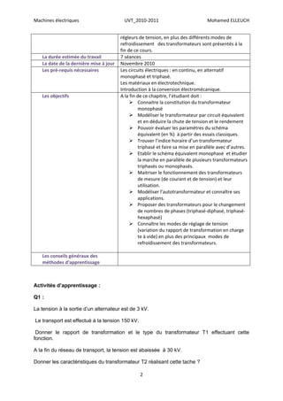 Machines électriques                     UVT_2010-2011                            Mohamed ELLEUCH


                                        régleurs de tension, en plus des différents modes de
                                        refroidissement des transformateurs sont présentés à la
                                        fin de ce cours.
   La durée estimée du travail          7 séances
   La date de la dernière mise à jour   Novembre 2010
   Les pré-requis nécessaires           Les circuits électriques : en continu, en alternatif
                                        monophasé et triphasé.
                                        Les matériaux en électrotechnique.
                                        Introduction à la conversion électromécanique.
   Les objectifs                        A la fin de ce chapitre, l’étudiant doit :
                                              Connaitre la constitution du transformateur
                                                 monophasé
                                              Modéliser le transformateur par circuit équivalent
                                                 et en déduire la chute de tension et le rendement
                                              Pouvoir évaluer les paramètres du schéma
                                                 équivalent (en %) à partir des essais classiques.
                                              Trouver l’indice horaire d’un transformateur
                                                 triphasé et faire sa mise en parallèle avec d’autres.
                                              Etablir le schéma équivalent monophasé et étudier
                                                 la marche en parallèle de plusieurs transformateurs
                                                 triphasés ou monophasés.
                                              Maitriser le fonctionnement des transformateurs
                                                 de mesure (de courant et de tension) et leur
                                                 utilisation.
                                              Modéliser l’autotransformateur et connaître ses
                                                 applications.
                                              Proposer des transformateurs pour le changement
                                                 de nombres de phases (triphasé-diphasé, triphasé-
                                                 hexaphasé)
                                              Connaître les modes de réglage de tension
                                                 (variation du rapport de transformation en charge
                                                 te à vide) en plus des principaux modes de
                                                 refroidissement des transformateurs.

   Les conseils généraux des
   méthodes d'apprentissage



Activités d’apprentissage :

Q1 :

La tension à la sortie d’un alternateur est de 3 kV.

Le transport est effectué à la tension 150 kV.

 Donner le rapport de transformation et le type du transformateur T1 effectuant cette
fonction.

A la fin du réseau de transport, la tension est abaissée à 30 kV.

Donner les caractéristiques du transformateur T2 réalisant cette tache ?

                                                 2
 