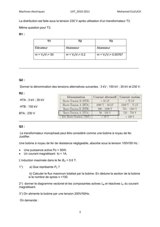 Machines électriques                     UVT_2010-2011                        Mohamed ELLEUCH


La distribution est faite sous la tension 230 V après utilisation d’un transformateur T3.

Même question pour T3.

R1 :

                       T1                      T2                      T3

              Elévateur               Abaisseur               Abaisseur

              m = V2/V1= 50           m = V2/V1= 0.2          m = V2/V1= 0.00767



_________________________________________________________________________________________




Q2 :

Donner la dénomination des tensions alternatives suivantes : 3 kV ; 150 kV ; 30 kV et 230 V.

R2 :

HTA : 3 kV ; 30 kV

HTB : 150 kV

BTA : 230 V

________________________________________________________________________

Q3 :

 Le transformateur monophasé peut être considéré comme une bobine à noyau de fer.
Justifier.

Une bobine à noyau de fer de résistance négligeable, absorbe sous la tension 100V/50 Hz :

     Une puissance active Po = 50W,
     Un courant magnétisant Io = 1A.

L’induction maximale dans le fer Bm = 0.6 T.

1°)      a) Que représente Po ?

          b) Calculer le flux maximum totalisé par la bobine. En déduire la section de la bobine
         si le nombre de spires n =100.

2°) donner le diagramme vectoriel et les composantes actives Ioa et réactives Ior du courant
magnétisant.

3°) On alimente la bobine par une tension 200V/50Hz.

On demande :


                                                  3
 