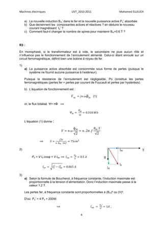 Machines électriques                     UVT_2010-2011                         Mohamed ELLEUCH


     a) La nouvelle induction Bm’ dans le fer et la nouvelle puissance active Po’ absorbée
     b) Que deviennent les composantes actives et réactives ? en déduire le nouveau
        courant magnétisant Io’ ?
     c) Comment faut-il changer le nombre de spires pour maintenir Bm=0.6 T ?



R3 :

En monophasé, si le transformateur est à vide, le secondaire ne joue aucun rôle et
n’influence pas le fonctionnement de l’enroulement alimenté. Celui-ci étant enroulé sur un
circuit ferromagnétique, définit bien une bobine à noyau de fer.

1)
     a) La puissance active absorbée est consommée sous forme de pertes (puisque le
        système ne fournit aucune puissance à l’extérieur).

     Puisque la résistance de l’enroulement est négligeable, Po constitue les pertes
     ferromagnétiques (pertes fer = pertes par courant de Foucault et pertes par hystérésis).

     b) L’équation de fonctionnement est :

                                                         (1)

     or, le flux totalisé Ψ= nΦ ⟹




     L’équation (1) donne :




                ⟹

2)                                                                             Ioa           V

          Po = V Io cosφ = V Ioa ⟹                               Ψ

                                                                               Io
                                                                     Ior

3)
     a) Selon la formule de Boucherot, à fréquence constante, l’induction maximale est
        proportionnelle à la tension d’alimentation. Donc l’induction maximale passe à la
        valeur 1.2 T.

     Les pertes fer, à fréquence constante sont proportionnelles à (Bm)² ou (V)².

     D’où Po’ = 4 Po = 200W.

                              ⟹                                            ;

                                                4
 