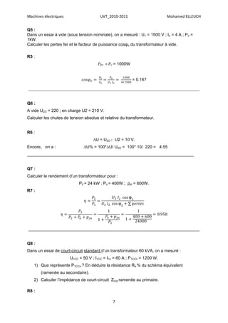 Machines électriques                   UVT_2010-2011                       Mohamed ELLEUCH


Q5 :
Dans un essai à vide (sous tension nominale), on a mesuré : U1 = 1500 V ; Io = 4 A ; Po =
1kW.
Calculer les pertes fer et le facteur de puissance cosφo du transformateur à vide.

R5 :
                                      Pfer ≈ Po = 1000W


                                                           = 0.167

_________________________________________________________________________


Q6 :
A vide U2O = 220 ; en charge U2 = 210 V.
Calculer les chutes de tension absolue et relative du transformateur.


R6 :
                                   ∆U = U2O - U2 = 10 V.
Encore, on a :                ∆U% = 100*∆U/ U2O = 100* 10/ 220 = 4.55
_______________________________________________________________________


Q7 :
Calculer le rendement d’un transformateur pour :
                            P2 = 24 kW ; Po = 400W ; pjn = 600W.
R7 :
                                                       φ
                                                   φ




_________________________________________________________________________


Q8 :
Dans un essai de court-circuit standard d’un transformateur 60 kVA, on a mesuré :
                       U1CC = 50 V ; I1CC = I1n = 60 A ; P1CCn = 1200 W.
   1) Que représente P1CCn ? En déduire la résistance Rs % du schéma équivalent
       (ramenée au secondaire).
   2) Calculer l’impédance de court-circuit Zccp ramenée au primaire.

R8 :

                                              7
 
