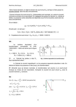 Machines électriques                      UVT_2010-2011                                    Mohamed ELLEUCH


 Dans l’essai standard, on règle la tension de court-circuit Ucc de façon à faire passer le
courant nominal dans les deux enroulements.

 Comme la tension de court-circuit Ucc d’alimentation est nominale, on a alors le courant
nominal au primaire et au secondaire. En négligeant les pertes fer (tension Ucc réduite et
faible), la puissance active absorbée est dépensée sous forme de pertes Joule dans les
deux enroulements.

On en déduit :

                          pjn = (r1+r2/m²)I1n² = (r2+r1*m²)I2n² = P1ccn

D’autre part, on sait que :

              Pjn% = Rs% = Rp% = 100* Pjn (W)/Sn (W) = 100*1200/(60 103) = 2

2- l’impédance de court-circuit Zccp= U1cc/I1cc = 50/60 = 0,833 Ω.

_______________________________________________________________________

Q9 :

       Le    schéma    équivalent    d’un
                                                                           m          Xs        Rs   I2
transformateur   monophasé    10    kVA-
1500V/220V – 50Hz est donné par la figure                  Io
                                                      Ioa           Ior
1 où :
                                                 V1                            V2o                            V2
                                                      Rf              Xµ
V1 = 1500 V; Rs = 0.2 ;    Xs = 0.2 ;
        Rf = 11250 ; Xµ = 1900 ;

1°-   a- Calculer les pertes à vide Po.               Fig. 1. Schéma équivalent du transformateur
Que représentent-elles?

       b- Calculer le courant magnétisant Io et la puissance apparente absorbée à vide. En
déduire le facteur de puissance à vide (coso) du transformateur.
2°- Alimenté sous sa tension nominale, le transformateur est soumis à un court-circuit
brusque au niveau de son secondaire. Comparer le courant de court circuit I2cc avec le
courant nominal I2n. Conclure.


R9 :

1) a-                         (Les pertes fer)                                   Ioa                      V

 b-
                                                                Ψ
avec :

                                                                                 Io
                                                                     Ior

         = 1200 VA


                                                 8
 