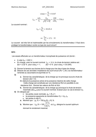 Machines électriques                   UVT_2010-2011                       Mohamed ELLEUCH


                                         




Le courant nominal :




                                     ⟹

Le courant est très fort et inadmissible par les enroulements du transformateur. Il faut donc
protéger le transformateur contre ce type de court-circuit !


Q10 :

Les essais effectués sur un transformateur monophasé de puissance ont donné :

       A vide U2o = 220 V ;
       En charge, avec le courant nominal          , la chute de tension relative est :
        ΔU = 2.32 % pour cos2 = 1 ;       ΔU = 5 % pour cos2 = 0.8 (AR).

   1) Donner la tension aux bornes de la charge pour les deux types de charge.
   2) Déduire de ces données l’impédance de court-circuit (Rs + j Xs ) du transformateur
      ramenée au secondaire et exprimée en %.
   3)
         a. Donner les caractéristiques de la charge qui ne provoque aucune chute de
             tension (ΔU = 0).
         En déduire la puissance active et la puissance réactive de cette charge.
              Cette charge est constituée par une résistance Rch en parallèle à une
         réactance Xch. Donner les valeurs de Rch et Xch.
         b. Donner les caractéristiques de la charge qui provoque la chute de tension
             maximale (ΔUmax) pour le courant nominal. Evaluer pour ce cas la tension U2.
   4) On désigne par :
             les pertes Joule nominale pjn = Rs In² ;
             la puissance apparente du transformateur Sn = U2o I2n
             les pertes à vide Po.
         a. Montrer que : pjn % = 100 pjn/Sn = Rs %
                                             Po %
           b. Montrer que : I2opt % = 100         où I2opt désigne le courant optimum
                                             Rs %
               donnant le rendement maximal.




                                              9
 