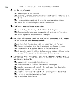 •G188 ZOOM’S – EXERCICES D’ANALYSE FINANCIÈRE AVEC CORRIGÉS
2 – Un flux de trésorerie :
Ë a. est synonyme de flux financier
Ë b. entraîne systématiquement une variation de trésorerie sur l’exercice en
cours
Ë c. peut entraîner une variation de trésorerie sur les exercices ultérieurs
Ë d. est un flux financier corrigé des décalages financiers
3 – L’excédent de trésorerie d’exploitation :
Ë a. permet d’apprécier le risque de défaillance de l’entreprise
Ë b. fournit des informations sur la solvabilité et la pérennité de l’entreprise
Ë c. évalue le potentiel de croissance de l’entreprise
4 – Parmi les affirmations suivantes relatives au tableau de financement,
cochez celles qui vous semblent vraies :
Ë a. la diminution d’un poste de passif correspond à un flux d’emploi
Ë b. l’augmentation d’un poste d’actif correspond à un flux de ressource
Ë c. la distribution de dividendes diminue les ressources stables
Ë d. la première partie du tableau de financement met en évidence quatre
sources de financement et cinq utilisations de financement
5 – Les sources d’informations nécessaires à l’établissement du tableau
de financement sont :
Ë a. les soldes des comptes à la fin de l’exercice
Ë b. les mouvements de l’exercice débit et crédit des comptes
Ë c. les bilans comptables « N » et « N – 1 » après répartition des résultats
Ë d. les bilans financiers « N » et « N – 1 »
Ë e. les bilans comptables « N » et « N – 1 » avant répartition des résultats
Ë f. l’annexe et les tableaux de la liasse fiscale
Ë g. le compte de résultat « N »
Thème 13:Zoom's Exercices d'analyse financière avec corrigés 05/10/10 15:45 Page188
 