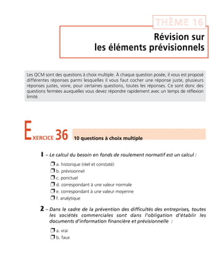 Révision sur
les éléments prévisionnels
THÈME 16
EXERCICE 36 10 questions à choix multiple
Les QCM sont des questions à choix multiple. À chaque question posée, il vous est proposé
différentes réponses parmi lesquelles il vous faut cocher une réponse juste, plusieurs
réponses justes, voire, pour certaines questions, toutes les réponses. Ce sont donc des
questions fermées auxquelles vous devez répondre rapidement avec un temps de réflexion
limité.
1 – Le calcul du besoin en fonds de roulement normatif est un calcul :
Ë a. historique (réel et constaté)
Ë b. prévisionnel
Ë c. ponctuel
Ë d. correspondant à une valeur normale
Ë e. correspondant à une valeur moyenne
Ë f. analytique
2 – Dans le cadre de la prévention des difficultés des entreprises, toutes
les sociétés commerciales sont dans l’obligation d’établir les
documents d’information financière et prévisionnelle :
Ë a. vrai
Ë b. faux
Thème 16:Zoom's Exercices d'analyse financière avec corrigés 05/10/10 15:48 Page215
 