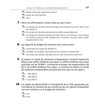 •G217Thème 16 • Révision sur les éléments prévisionnels
Ë d. dettes envers les organismes sociaux
Ë e. stocks de marchandises
Ë f. TVA
7 – Parmi ces affirmations, cochez celles qui sont vraies :
Ë a. le compte de résultat prévisionnel peut être présenté soit par nature, soit
par fonction
Ë b. le compte de résultat prévisionnel est établi semestriellement
Ë c. le compte de résultat prévisionnel doit fournir au minimum cinq niveaux
de résultats prévisionnels (exploitation, financier, courant avant impôt,
exceptionnel et net)
8 – Les objectifs du budget de trésorerie sont entre autres :
Ë a. d’anticiper les risques de défaillance
Ë b. d’établir et d’analyser des prévisions de trésorerie à long terme
Ë c. de choisir des solutions de placement ou de financement optimum
9 – Le besoin en fonds de roulement d’exploitation normatif représente
80 jours de chiffre d’affaires hors taxes. Le chiffre d’affaires hors taxes
journalier est de 10 000 €. L’entreprise envisage une augmentation de
20 % du chiffre d’affaires hors taxes ; le montant du besoin en fonds
de roulement d’exploitation prévisionnel sera, dans ce cas, égal à :
Ë a. 960 000 €
Ë b. 800 000 €
Ë c. 4 320 000 €
10 – Les règles de déductibilité et d’exigibilité de la TVA appliquées par
l’entreprise en fonction de son activité ou de son régime d’imposition
ont une incidence sur le budget de trésorerie :
Ë a. vrai
Ë b. faux
Thème 16:Zoom's Exercices d'analyse financière avec corrigés 05/10/10 15:48 Page217
 