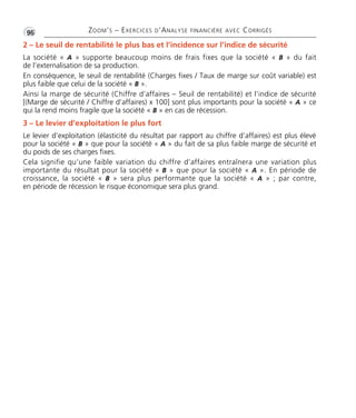 •G96 ZOOM’S – EXERCICES D’ANALYSE FINANCIÈRE AVEC CORRIGÉS
2 – Le seuil de rentabilité le plus bas et l’incidence sur l’indice de sécurité
La société « A » supporte beaucoup moins de frais fixes que la société « B » du fait
de l’externalisation de sa production.
En conséquence, le seuil de rentabilité (Charges fixes / Taux de marge sur coût variable) est
plus faible que celui de la société « B ».
Ainsi la marge de sécurité (Chiffre d’affaires – Seuil de rentabilité) et l’indice de sécurité
[(Marge de sécurité / Chiffre d’affaires) x 100] sont plus importants pour la société « A » ce
qui la rend moins fragile que la société « B » en cas de récession.
3 – Le levier d’exploitation le plus fort
Le levier d’exploitation (élasticité du résultat par rapport au chiffre d’affaires) est plus élevé
pour la société « B » que pour la société « A » du fait de sa plus faible marge de sécurité et
du poids de ses charges fixes.
Cela signifie qu’une faible variation du chiffre d’affaires entraînera une variation plus
importante du résultat pour la société « B » que pour la société « A ». En période de
croissance, la société « B » sera plus performante que la société « A » ; par contre,
en période de récession le risque économique sera plus grand.
Thème06:Zoom'sExercicesd'analysefinancièreaveccorrigés05/10/1015:35Page96
 