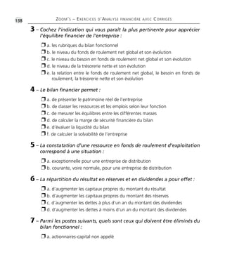•G138 ZOOM’S – EXERCICES D’ANALYSE FINANCIÈRE AVEC CORRIGÉS 
3 – Cochez l’indication qui vous paraît la plus pertinente pour apprécier 
l’équilibre financier de l’entreprise : 
 a. les rubriques du bilan fonctionnel 
 b. le niveau du fonds de roulement net global et son évolution 
 c. le niveau du besoin en fonds de roulement net global et son évolution 
 d. le niveau de la trésorerie nette et son évolution 
 e. la relation entre le fonds de roulement net global, le besoin en fonds de 
roulement, la trésorerie nette et son évolution 
4 – Le bilan financier permet : 
 a. de présenter le patrimoine réel de l’entreprise 
 b. de classer les ressources et les emplois selon leur fonction 
 c. de mesurer les équilibres entre les différentes masses 
 d. de calculer la marge de sécurité financière du bilan 
 e. d’évaluer la liquidité du bilan 
 f. de calculer la solvabilité de l’entreprise 
5 – La constatation d’une ressource en fonds de roulement d’exploitation 
correspond à une situation : 
 a. exceptionnelle pour une entreprise de distribution 
 b. courante, voire normale, pour une entreprise de distribution 
6 – La répartition du résultat en réserves et en dividendes a pour effet : 
 a. d’augmenter les capitaux propres du montant du résultat 
 b. d’augmenter les capitaux propres du montant des réserves 
 c. d’augmenter les dettes à plus d’un an du montant des dividendes 
 d. d’augmenter les dettes à moins d’un an du montant des dividendes 
7 – Parmi les postes suivants, quels sont ceux qui doivent être éliminés du 
bilan fonctionnel : 
 a. actionnaires-capital non appelé 
 