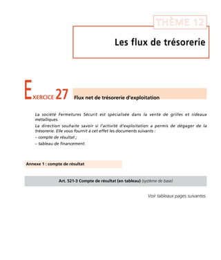 THÈME 12 
Les flux de trésorerie 
EXERCICE 27 Flux net de trésorerie d’exploitation 
La société Fermetures Sécurit est spécialisée dans la vente de grilles et rideaux 
métalliques. 
La direction souhaite savoir si l’activité d’exploitation a permis de dégager de la 
trésorerie. Elle vous fournit à cet effet les documents suivants : 
– compte de résultat ; 
– tableau de financement. 
Art. 521-3 Compte de résultat (en tableau) (système de base) 
Voir tableaux pages suivantes. 
Annexe 1 : compte de résultat 
 