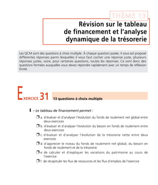THÈME 13 
Révision sur le tableau 
de financement et l’analyse 
dynamique de la trésorerie 
Les QCM sont des questions à choix multiple. À chaque question posée, il vous est proposé 
différentes réponses parmi lesquelles il vous faut cocher une réponse juste, plusieurs 
réponses justes, voire, pour certaines questions, toutes les réponses. Ce sont donc des 
questions fermées auxquelles vous devez répondre rapidement avec un temps de réflexion 
limité. 
EXERCICE 31 13 questions à choix multiple 
1 – Le tableau de financement permet : 
 a. d’évaluer et d’analyser l’évolution du fonds de roulement net global entre 
deux exercices 
 b. d’évaluer et d’analyser l’évolution du besoin en fonds de roulement entre 
deux exercices 
 c. d’évaluer et d’analyser l’évolution de la trésorerie nette entre deux 
exercices 
 d. d’apprécier le niveau du fonds de roulement net global, du besoin en 
fonds de roulement et de la trésorerie 
 e. de calculer et d’expliquer les variations du patrimoine au cours de 
l’exercice 
 f. de récapituler les flux de ressources et les flux d’emplois de l’exercice 
 