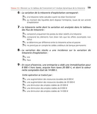 Thème 13 • Révision sur le tableau de financement et l’analyse dynamique de la trésorerie •G189 
6 – La variation de la trésorerie d’exploitation correspond : 
 a. à la trésorerie nette calculée à partir du bilan fonctionnel 
 b. au montant des liquidités dont dispose l’entreprise, issues de son activité 
d’exploitation 
7 – La trésorerie nette dont la variation est analysée dans le tableau 
des flux de trésorerie : 
 a. comprend uniquement les postes du bilan relatifs à la trésorerie 
 b. comprend les éléments hors bilan tels que les effets escomptés non 
échus 
 c. se détermine par différence entre la trésorerie active et passive 
 d. ne prend pas en compte les soldes créditeurs de banque permanents 
8 – La variation des stocks a une incidence sur la variation de 
trésorerie d’exploitation : 
 a. vrai 
 b. faux 
9 – En cours d’exercice, une entreprise a cédé une immobilisation pour 
8 000 € hors taxes, acquise hors taxes 20 000 €, et dont la valeur 
nette comptable était de 14 000 €. 
Cette opération se traduit par : 
 a. une augmentation des ressources durables de 8 000 € 
 b. une augmentation des ressources durables de 20 000 € 
 c. une diminution des emplois stables de 20 000 € 
 d. une diminution des emplois stables de 8 000 € 
 e. une diminution des emplois stables de 14 000 € 
 