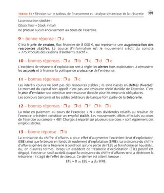 Thème 13 • Révision sur le tableau de financement et l’analyse dynamique de la trésorerie •G193 
La production stockée : 
(Stock final – Stock initial) 
ne procure aucun encaissement au cours de l’exercice. 
9 – bonne réponse :  a 
C’est le prix de cession, flux financier de 8 000 €, qui représente une augmentation des 
ressources stables. La source d’information est le mouvement crédit du compte 
« 775 Produits des cessions d’éléments d’actif ». 
10 – bonnes réponses :  a  b  c  d  e 
L’excédent de trésorerie d’exploitation sert à régler les dettes hors exploitation, à rémunérer 
les associés et à financer la politique de croissance de l’entreprise. 
11 – bonnes réponses :  a  c 
Les intérêts courus ne sont pas des ressources stables ; ils sont classés en dettes diverses. 
Le montant du capital non appelé n’est pas une ressource réelle durable de l’exercice. C’est 
le prix d’émission qui constitue une ressource durable pour les emprunts obligataires. 
Les concours bancaires et les soldes créditeurs de banque font partie de la trésorerie. 
12 – bonnes réponses :  a  d  f  h  i 
La mise en paiement au cours de l’exercice « N » des dividendes relatifs au résultat de 
l’exercice précédent constitue un emploi stable. Les mouvements débits effectués au cours 
de l’exercice au compte « 481 Charges à répartir sur plusieurs exercices » sont également des 
emplois stables. 
13 – bonne réponse :  b 
La croissance du chiffre d’affaires a pour effet d’augmenter l’excédent brut d’exploitation 
(EBE) ainsi que le besoin en fonds de roulement d’exploitation (BFRE). La croissance du chiffre 
d’affaires génère de la trésorerie à condition qu’une partie de l’EBE se transforme en liquidités ; 
ou, en d’autres termes, lorsqu’un excédent de trésorerie d’exploitation (ETE) positif est 
dégagé. Il existe un seuil au-delà duquel la croissance du chiffre d’affaires tend à détériorer la 
trésorerie : il s’agit de l’effet de ciseaux. Ce dernier est atteint lorsque : 
ETE = 0 ou EBE = Δ du BFRE 
 