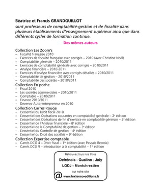 Béatrice et Francis GRANDGUILLOT 
sont professeurs de comptabilité-gestion et de fiscalité dans 
plusieurs établissements d’enseignement supérieur ainsi que dans 
différents cycles de formation continue. 
Des mêmes auteurs 
Collection Les Zoom’s 
–– Fiscalité française 2010 
–– Exercices de fiscalité française avec corrigés – 2010 (avec Christine Noël) 
–– Comptabilité générale – 2010/2011 
–– Exercices de comptabilité générale avec corrigés – 2010/2011 
–– Analyse financière – 2010-2011 
–– Exercices d’analyse financière avec corrigés détaillés – 2010/2011 
–– Comptabilité de gestion – 2010/2011 
–– Comptabilité des sociétés – 2010/2011 
Collection En poche 
–– Fiscal 2010 
–– Les sociétés commerciales – 2010/2011 
–– Comptable – 2010/2011 
–– Finance 2010/2011 
–– Devenez Auto-entrepreneur en 2010 
Collection Carrés Rouge 
–– L’essentiel du Droit fiscal 2010 
–– L’essentiel des Opérations courantes en comptabilité générale – 2e édition 
–– L’essentiel des Opérations de fin d’exercice en comptabilité générale – 2e édition 
–– L’essentiel de l’Analyse financière – 8e édition 
–– L’essentiel de la Comptabilité de gestion – 3e édition 
–– L’essentiel du Contrôle de gestion – 4e édition 
–– L’essentiel du Droit des sociétés – 9e édition 
Collection Expertise comptable 
–– Carrés DCG 4 – Droit fiscal – 1re édition (avec Pascale Recroix) 
–– Carrés DCG 9 – Introduction à la comptabilité – 1re édition 
 